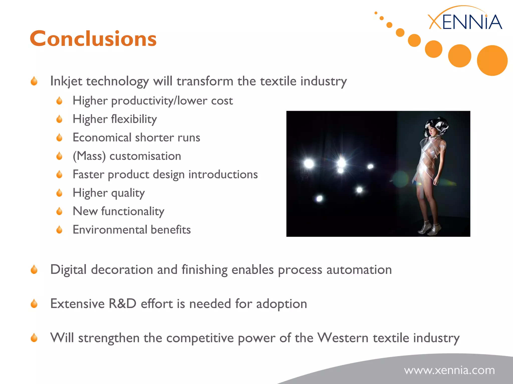 Conclusions
 Inkjet technology will transform the textile industry
    Higher productivity/lower cost
    Higher flexibility
    Economical shorter runs
    (Mass) customisation
    Faster product design introductions
    Higher quality
    New functionality
    Environmental benefits


 Digital decoration and finishing enables process automation

 Extensive R&D effort is needed for adoption

 Will strengthen the competitive power of the Western textile industry
 