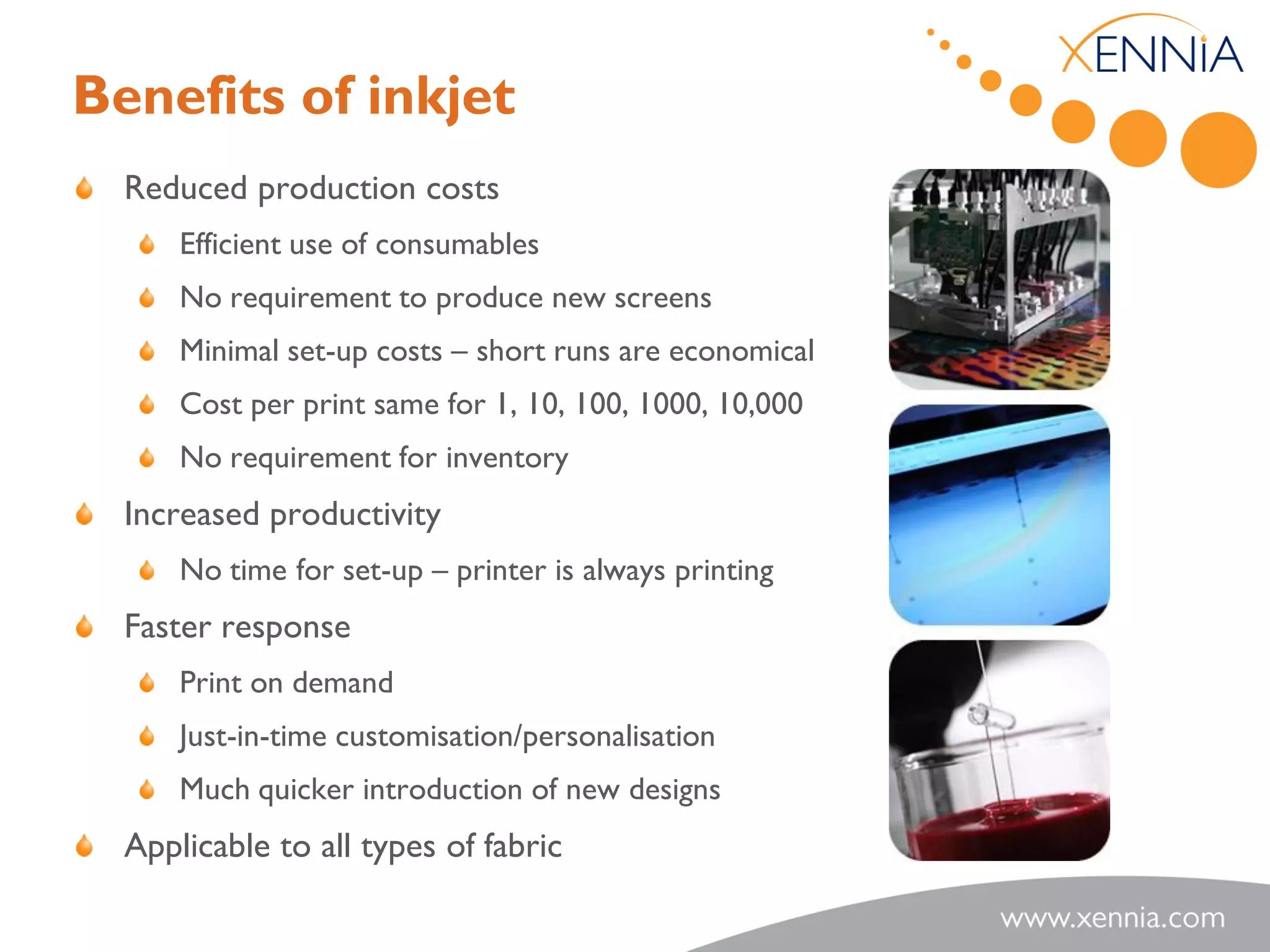 Benefits of inkjet
  Reduced production costs
      Efficient use of consumables
      No requirement to produce new screens
      Minimal set-up costs – short runs are economical
      Cost per print same for 1, 10, 100, 1000, 10,000
      No requirement for inventory
  Increased productivity
      No time for set-up – printer is always printing
  Faster response
      Print on demand
      Just-in-time customisation/personalisation
      Much quicker introduction of new designs
  Applicable to all types of fabric
 