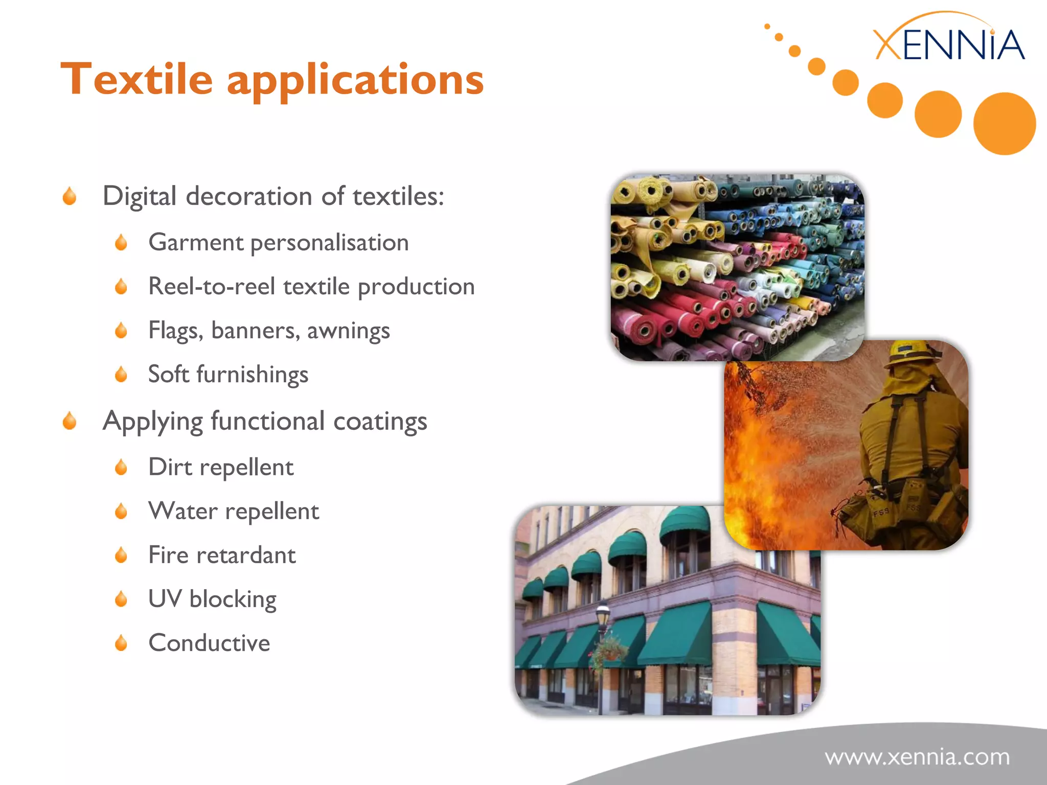 Textile applications

  Digital decoration of textiles:
      Garment personalisation
      Reel-to-reel textile production
      Flags, banners, awnings
      Soft furnishings
  Applying functional coatings
      Dirt repellent
      Water repellent
      Fire retardant
      UV blocking
      Conductive
 