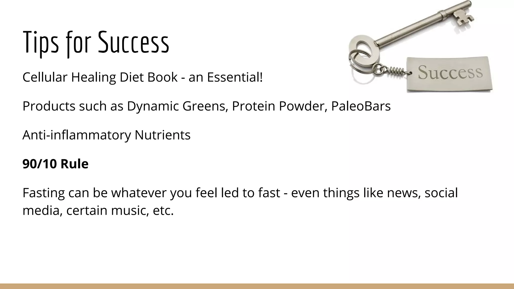 Tips for Success
Cellular Healing Diet Book - an Essential!
Products such as Dynamic Greens, Protein Powder, PaleoBars
Anti-inflammatory Nutrients
90/10 Rule
Fasting can be whatever you feel led to fast - even things like news, social
media, certain music, etc.
 