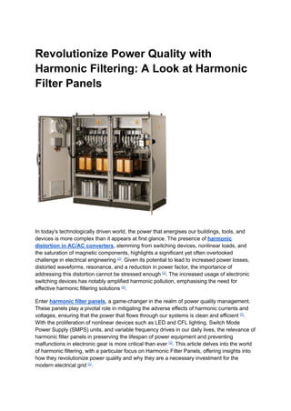 Revolutionize Power Quality with
Harmonic Filtering: A Look at Harmonic
Filter Panels
In today's technologically driven world, the power that energises our buildings, tools, and
devices is more complex than it appears at first glance. The presence of harmonic
distortion in AC/AC converters, stemming from switching devices, nonlinear loads, and
the saturation of magnetic components, highlights a significant yet often overlooked
challenge in electrical engineering [1]
. Given its potential to lead to increased power losses,
distorted waveforms, resonance, and a reduction in power factor, the importance of
addressing this distortion cannot be stressed enough [1]
. The increased usage of electronic
switching devices has notably amplified harmonic pollution, emphasising the need for
effective harmonic filtering solutions [1]
.
Enter harmonic filter panels, a game-changer in the realm of power quality management.
These panels play a pivotal role in mitigating the adverse effects of harmonic currents and
voltages, ensuring that the power that flows through our systems is clean and efficient [1]
.
With the proliferation of nonlinear devices such as LED and CFL lighting, Switch Mode
Power Supply (SMPS) units, and variable frequency drives in our daily lives, the relevance of
harmonic filter panels in preserving the lifespan of power equipment and preventing
malfunctions in electronic gear is more critical than ever [1]
. This article delves into the world
of harmonic filtering, with a particular focus on Harmonic Filter Panels, offering insights into
how they revolutionize power quality and why they are a necessary investment for the
modern electrical grid [1]
.
 