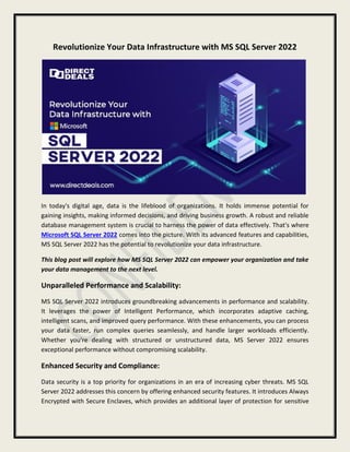 Revolutionize Your Data Infrastructure with MS SQL Server 2022
In today's digital age, data is the lifeblood of organizations. It holds immense potential for
gaining insights, making informed decisions, and driving business growth. A robust and reliable
database management system is crucial to harness the power of data effectively. That's where
Microsoft SQL Server 2022 comes into the picture. With its advanced features and capabilities,
MS SQL Server 2022 has the potential to revolutionize your data infrastructure.
This blog post will explore how MS SQL Server 2022 can empower your organization and take
your data management to the next level.
Unparalleled Performance and Scalability:
MS SQL Server 2022 introduces groundbreaking advancements in performance and scalability.
It leverages the power of Intelligent Performance, which incorporates adaptive caching,
intelligent scans, and improved query performance. With these enhancements, you can process
your data faster, run complex queries seamlessly, and handle larger workloads efficiently.
Whether you're dealing with structured or unstructured data, MS Server 2022 ensures
exceptional performance without compromising scalability.
Enhanced Security and Compliance:
Data security is a top priority for organizations in an era of increasing cyber threats. MS SQL
Server 2022 addresses this concern by offering enhanced security features. It introduces Always
Encrypted with Secure Enclaves, which provides an additional layer of protection for sensitive
 