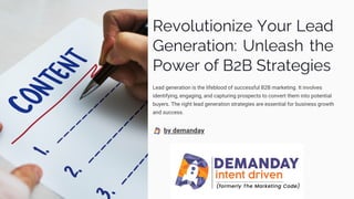 Revolutionize Your Lead
Generation: Unleash the
Power of B2B Strategies
Lead generation is the lifeblood of successful B2B marketing. It involves
identifying, engaging, and capturing prospects to convert them into potential
buyers. The right lead generation strategies are essential for business growth
and success.
by demanday
 