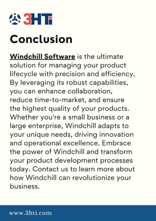 Conclusion
www.3hti.com
Windchill Software is the ultimate
solution for managing your product
lifecycle with precision and efficiency.
By leveraging its robust capabilities,
you can enhance collaboration,
reduce time-to-market, and ensure
the highest quality of your products.
Whether you're a small business or a
large enterprise, Windchill adapts to
your unique needs, driving innovation
and operational excellence. Embrace
the power of Windchill and transform
your product development processes
today. Contact us to learn more about
how Windchill can revolutionize your
business.
 