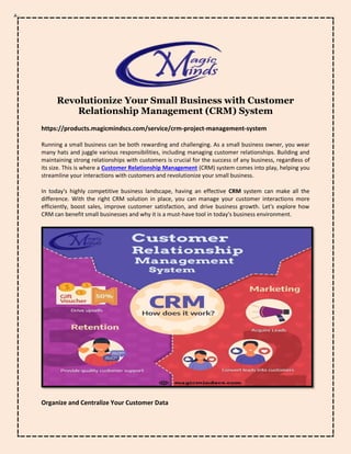Revolutionize Your Small Business with Customer
Relationship Management (CRM) System
https://products.magicmindscs.com/service/crm-project-management-system
Running a small business can be both rewarding and challenging. As a small business owner, you wear
many hats and juggle various responsibilities, including managing customer relationships. Building and
maintaining strong relationships with customers is crucial for the success of any business, regardless of
its size. This is where a Customer Relationship Management (CRM) system comes into play, helping you
streamline your interactions with customers and revolutionize your small business.
In today's highly competitive business landscape, having an effective CRM system can make all the
difference. With the right CRM solution in place, you can manage your customer interactions more
efficiently, boost sales, improve customer satisfaction, and drive business growth. Let's explore how
CRM can benefit small businesses and why it is a must-have tool in today's business environment.
Organize and Centralize Your Customer Data
 