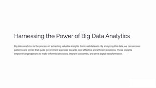 Haäµpìì•µ‰ øp P¾pä ¾ˆ B•‰ Daøa Aµa«ø•cì
Big data analytics is the process of extracting valuable insights from vast datasets. By analyzing this data, we can uncover
patterns and trends that guide government agencies towards cost-effective and efficient solutions. These insights
empower organizations to make informed decisions, improve outcomes, and drive digital transformation.
 