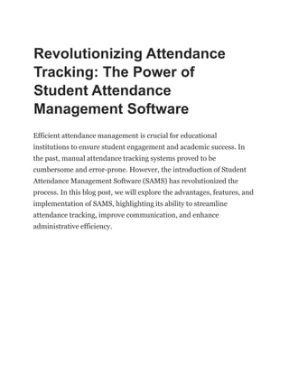 Revolutionizing Attendance
Tracking: The Power of
Student Attendance
Management Software
Efficient attendance management is crucial for educational
institutions to ensure student engagement and academic success. In
the past, manual attendance tracking systems proved to be
cumbersome and error-prone. However, the introduction of Student
Attendance Management Software (SAMS) has revolutionized the
process. In this blog post, we will explore the advantages, features, and
implementation of SAMS, highlighting its ability to streamline
attendance tracking, improve communication, and enhance
administrative efficiency.
 