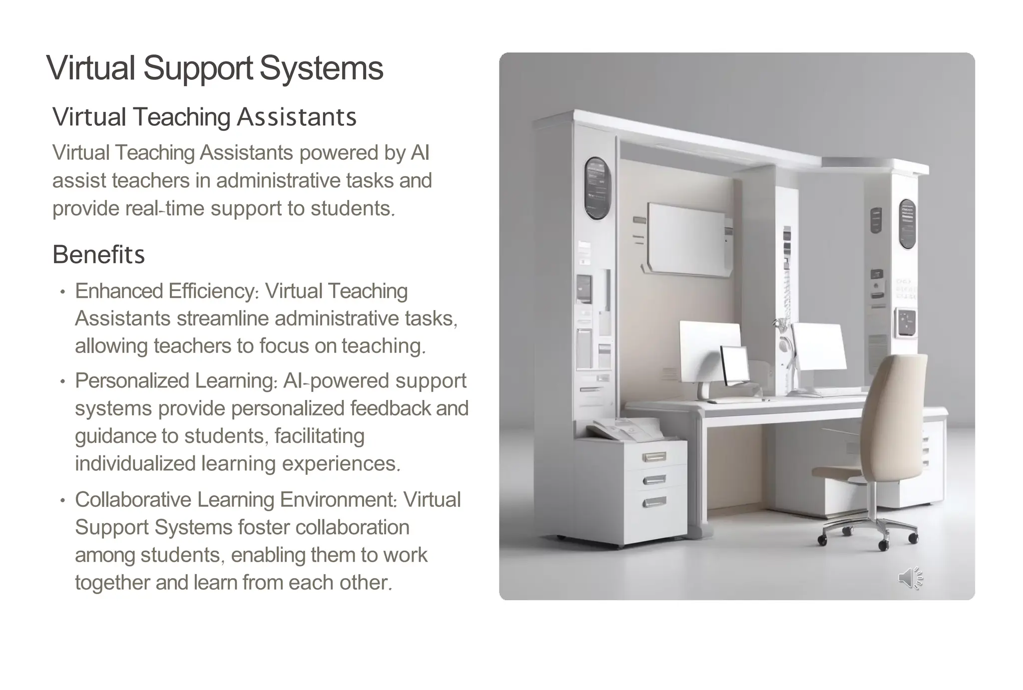 Virtual Support Systems
Virtual Teaching Assistants
Virtual Teaching Assistants powered by AI
assist teachers in administrative tasks and
provide real-time support to students.
Benefits
• Enhanced Efficiency: Virtual Teaching
Assistants streamline administrative tasks,
allowing teachers to focus on teaching.
• Personalized Learning: AI-powered support
systems provide personalized feedback and
guidance to students, facilitating
individualized learning experiences.
• Collaborative Learning Environment: Virtual
Support Systems foster collaboration
among students, enabling them to work
together and learn from each other.
 