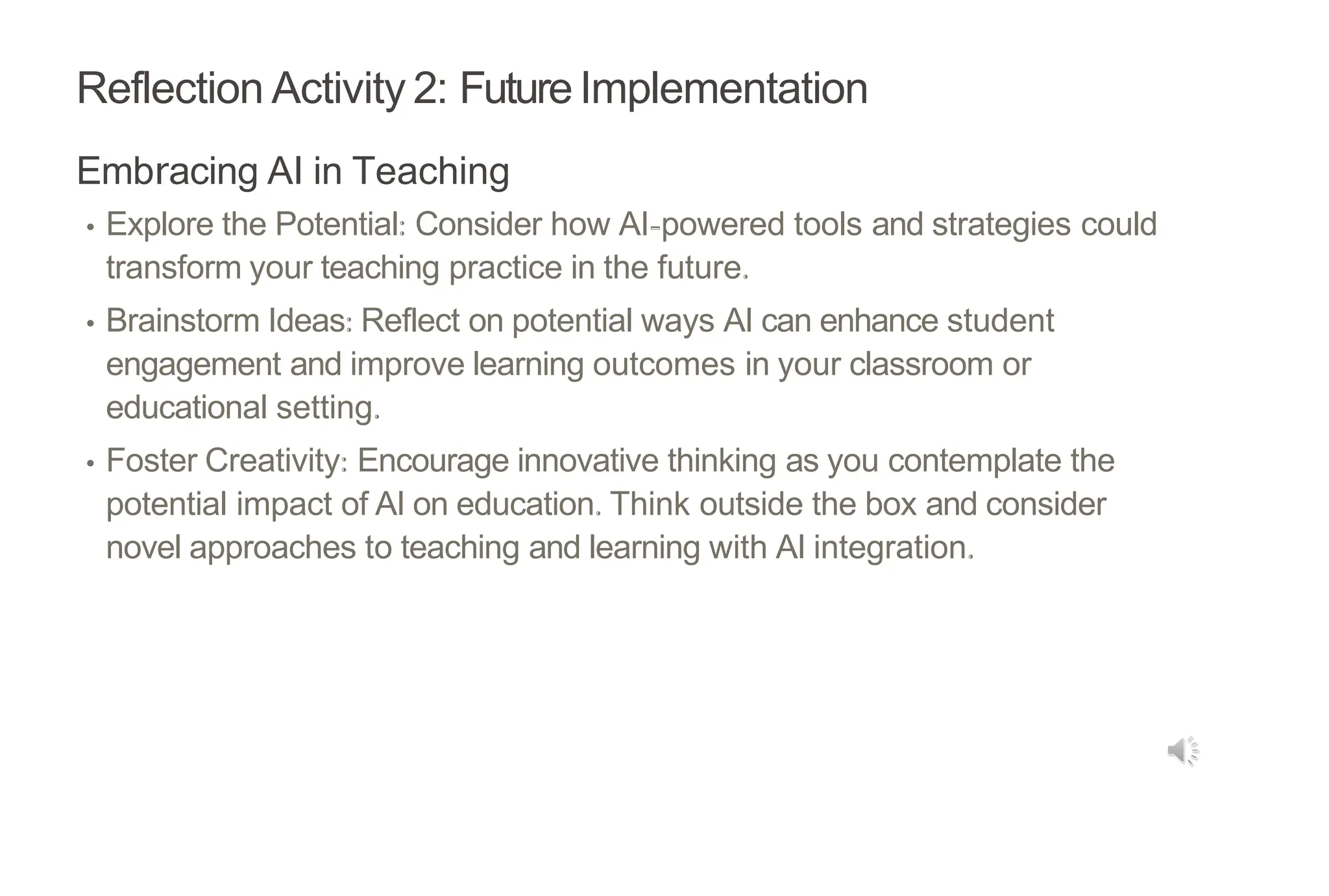Reflection Activity 2: Future Implementation
Embracing AI in Teaching
• Explore the Potential: Consider how AI-powered tools and strategies could
transform your teaching practice in the future.
• Brainstorm Ideas: Reflect on potential ways AI can enhance student
engagement and improve learning outcomes in your classroom or
educational setting.
• Foster Creativity: Encourage innovative thinking as you contemplate the
potential impact of AI on education. Think outside the box and consider
novel approaches to teaching and learning with AI integration.
 