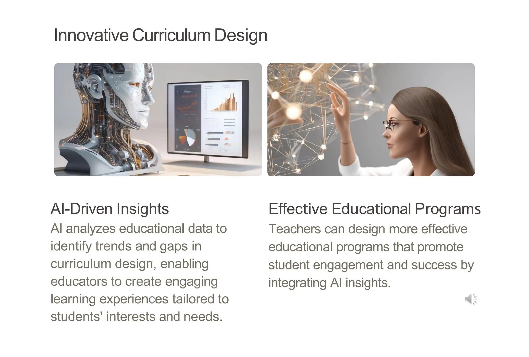 Innovative Curriculum Design
AI-Driven Insights
AI analyzes educational data to
identify trends and gaps in
curriculum design, enabling
educators to create engaging
learning experiences tailored to
students' interests and needs.
Effective Educational Programs
Teachers can design more effective
educational programs that promote
student engagement and success by
integrating AI insights.
 