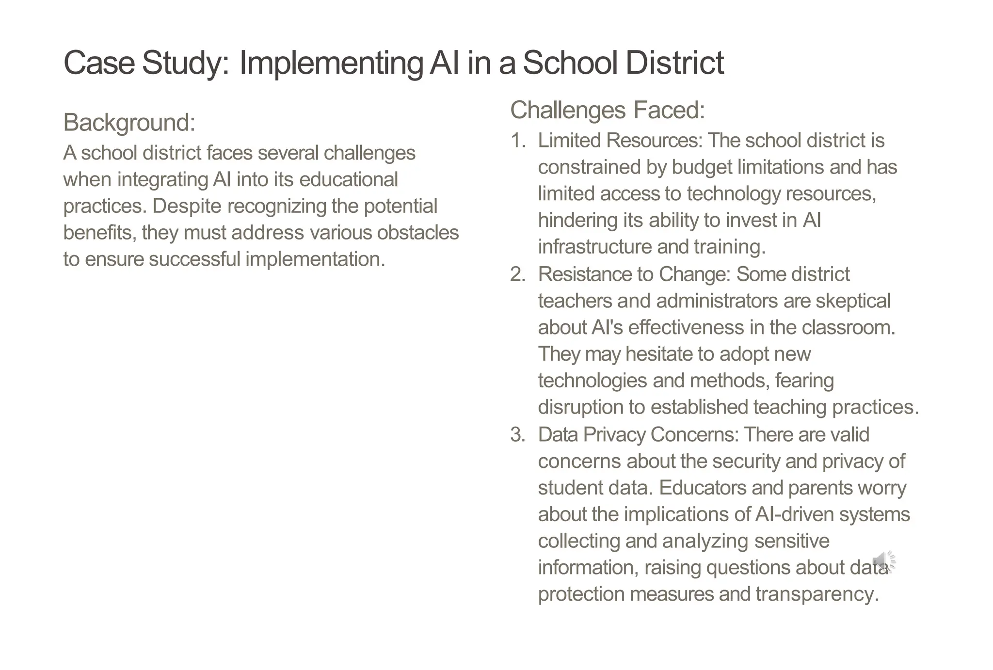 Case Study: ImplementingAI in a School District
Background:
A school district faces several challenges
when integrating AI into its educational
practices. Despite recognizing the potential
benefits, they must address various obstacles
to ensure successful implementation.
Challenges Faced:
1. Limited Resources: The school district is
constrained by budget limitations and has
limited access to technology resources,
hindering its ability to invest in AI
infrastructure and training.
2. Resistance to Change: Some district
teachers and administrators are skeptical
about AI's effectiveness in the classroom.
They may hesitate to adopt new
technologies and methods, fearing
disruption to established teaching practices.
3. Data Privacy Concerns: There are valid
concerns about the security and privacy of
student data. Educators and parents worry
about the implications of AI-driven systems
collecting and analyzing sensitive
information, raising questions about data
protection measures and transparency.
 