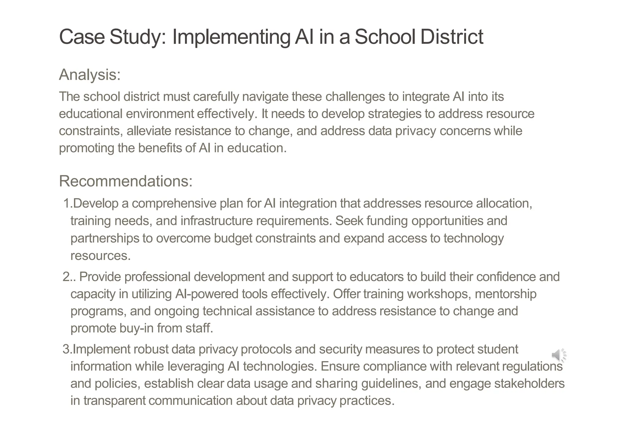 Case Study: Implementing AI in a School District
Analysis:
The school district must carefully navigate these challenges to integrate AI into its
educational environment effectively. It needs to develop strategies to address resource
constraints, alleviate resistance to change, and address data privacy concerns while
promoting the benefits of AI in education.
Recommendations:
1.Develop a comprehensive plan for AI integration that addresses resource allocation,
training needs, and infrastructure requirements. Seek funding opportunities and
partnerships to overcome budget constraints and expand access to technology
resources.
2.. Provide professional development and support to educators to build their confidence and
capacity in utilizing AI-powered tools effectively. Offer training workshops, mentorship
programs, and ongoing technical assistance to address resistance to change and
promote buy-in from staff.
3.Implement robust data privacy protocols and security measures to protect student
information while leveraging AI technologies. Ensure compliance with relevant regulations
and policies, establish clear data usage and sharing guidelines, and engage stakeholders
in transparent communication about data privacy practices.
 