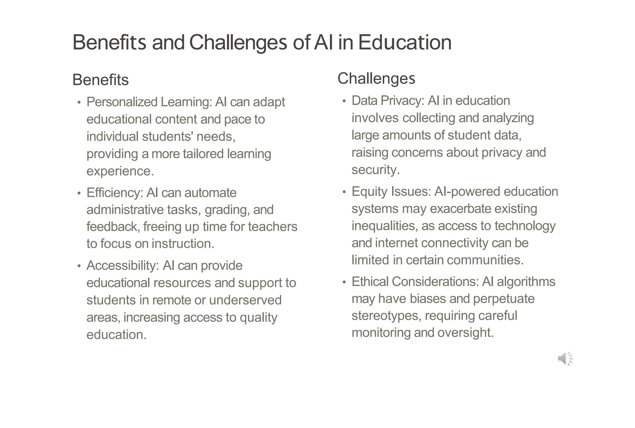 Benefits and Challenges of AI in Education
Benefits
• Personalized Learning: AI can adapt
educational content and pace to
individual students' needs,
providing a more tailored learning
experience.
• Efficiency: AI can automate
administrative tasks, grading, and
feedback, freeing up time for teachers
to focus on instruction.
• Accessibility: AI can provide
educational resources and support to
students in remote or underserved
areas, increasing access to quality
education.
Challenges
• Data Privacy: AI in education
involves collecting and analyzing
large amounts of student data,
raising concerns about privacy and
security.
• Equity Issues: AI-powered education
systems may exacerbate existing
inequalities, as access to technology
and internet connectivity can be
limited in certain communities.
• Ethical Considerations: AI algorithms
may have biases and perpetuate
stereotypes, requiring careful
monitoring and oversight.
 