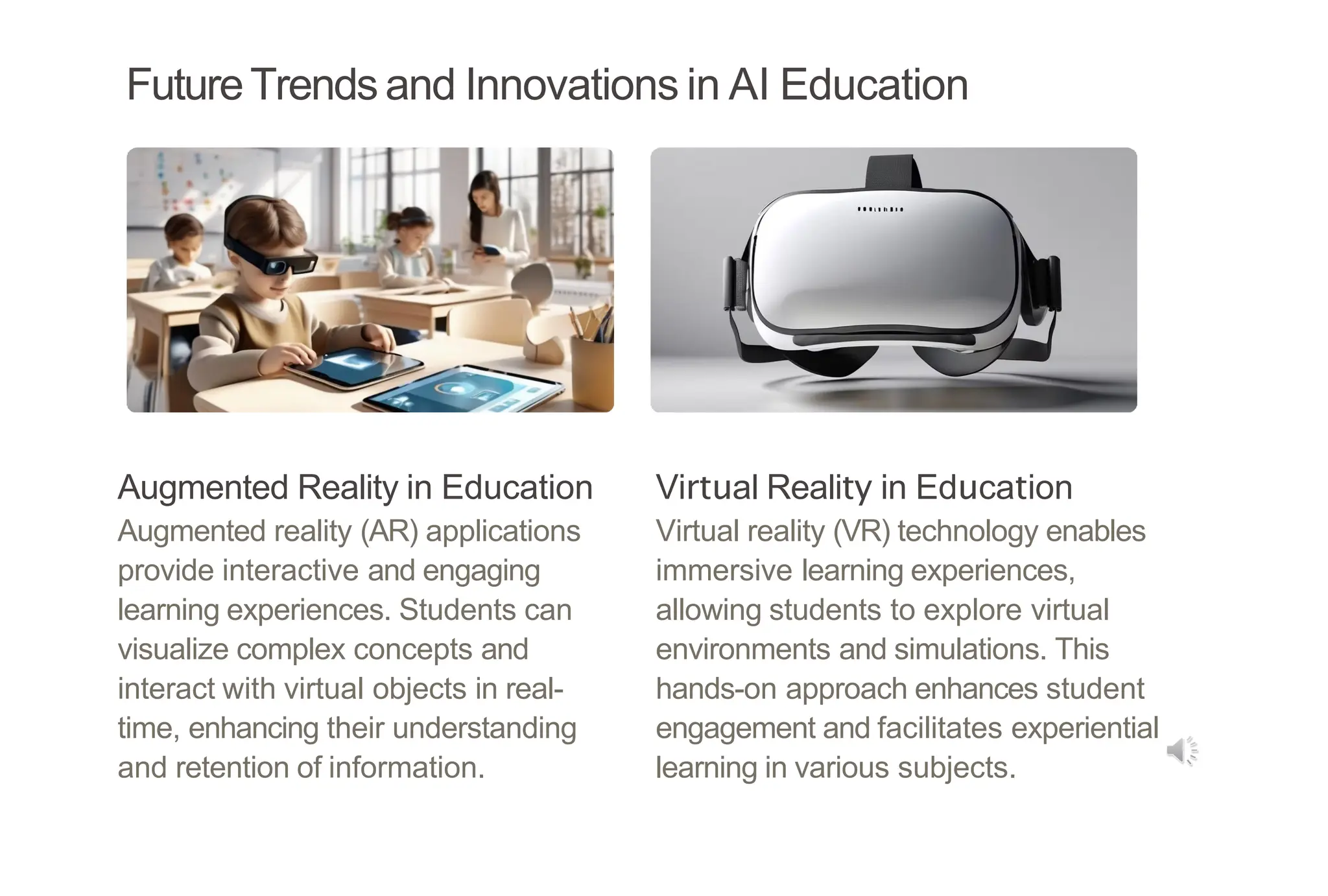 FutureTrends and Innovations in AI Education
Augmented Reality in Education
Augmented reality (AR) applications
provide interactive and engaging
learning experiences. Students can
visualize complex concepts and
interact with virtual objects in real-
time, enhancing their understanding
and retention of information.
Virtual Reality in Education
Virtual reality (VR) technology enables
immersive learning experiences,
allowing students to explore virtual
environments and simulations. This
hands-on approach enhances student
engagement and facilitates experiential
learning in various subjects.
 