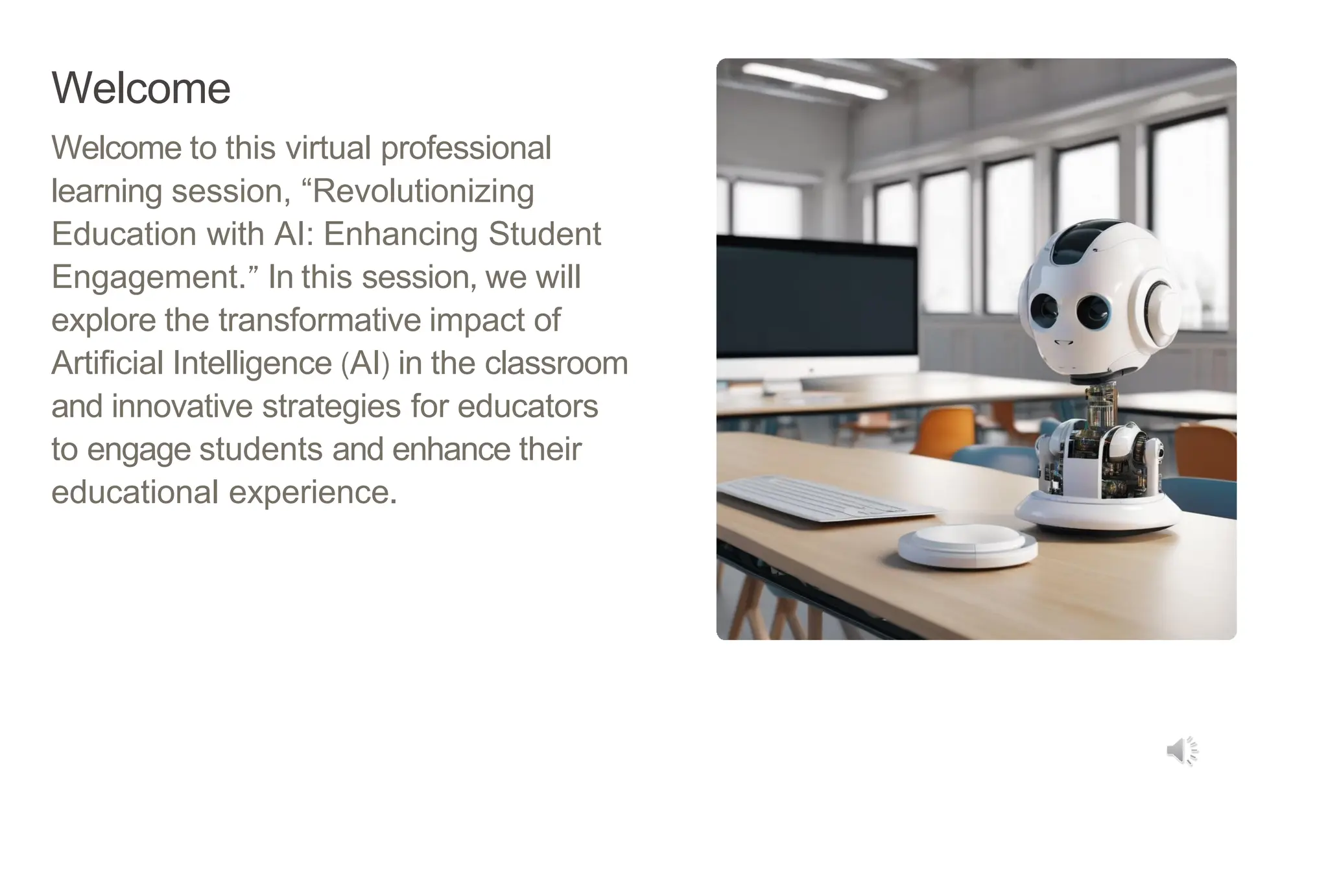 Welcome
Welcome to this virtual professional
learning session, “Revolutionizing
Education with AI: Enhancing Student
Engagement.” In this session, we will
explore the transformative impact of
Artificial Intelligence (AI) in the classroom
and innovative strategies for educators
to engage students and enhance their
educational experience.
 
