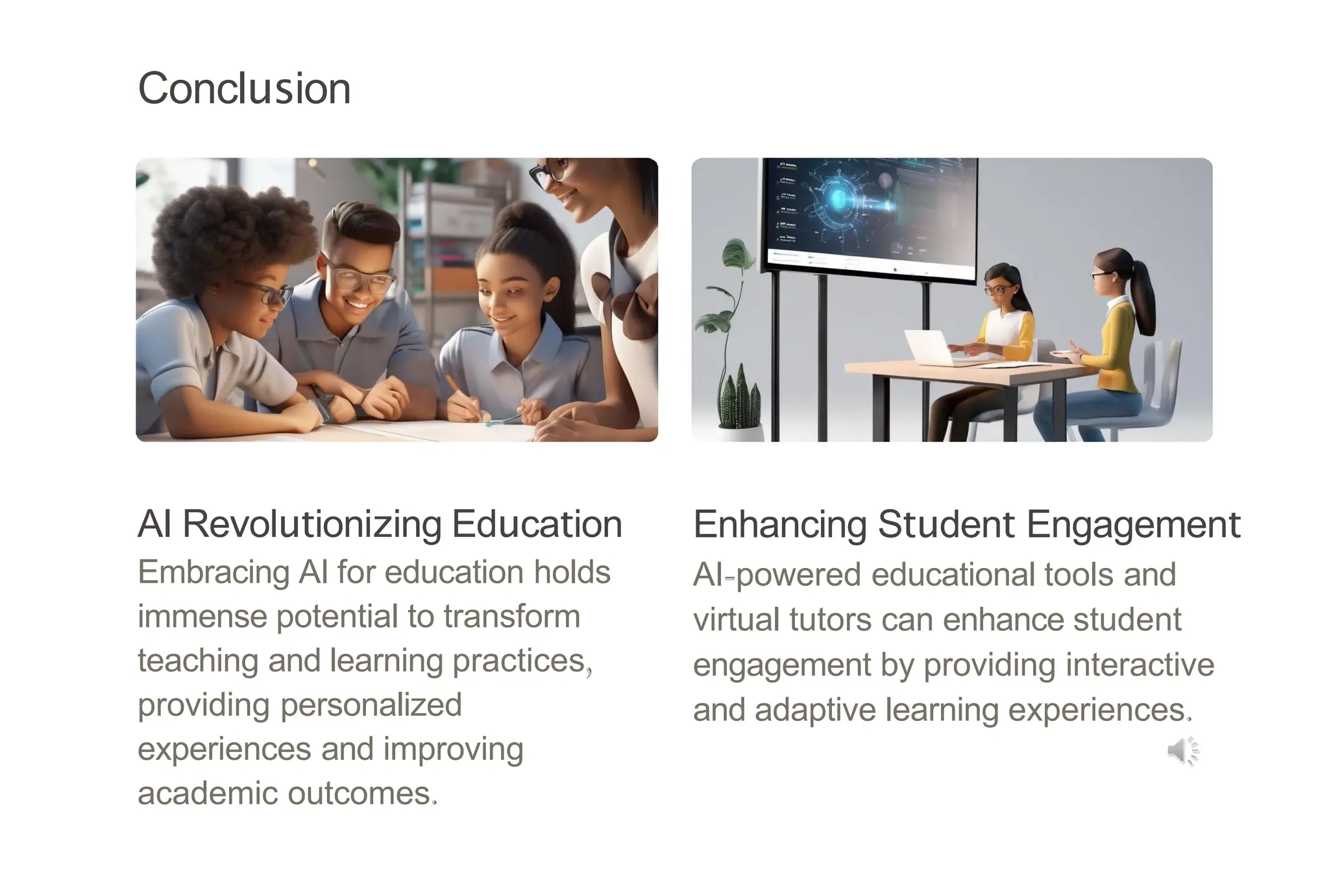 Conclusion
AI Revolutionizing Education
Embracing AI for education holds
immense potential to transform
teaching and learning practices,
providing personalized
experiences and improving
academic outcomes.
Enhancing Student Engagement
AI-powered educational tools and
virtual tutors can enhance student
engagement by providing interactive
and adaptive learning experiences.
 