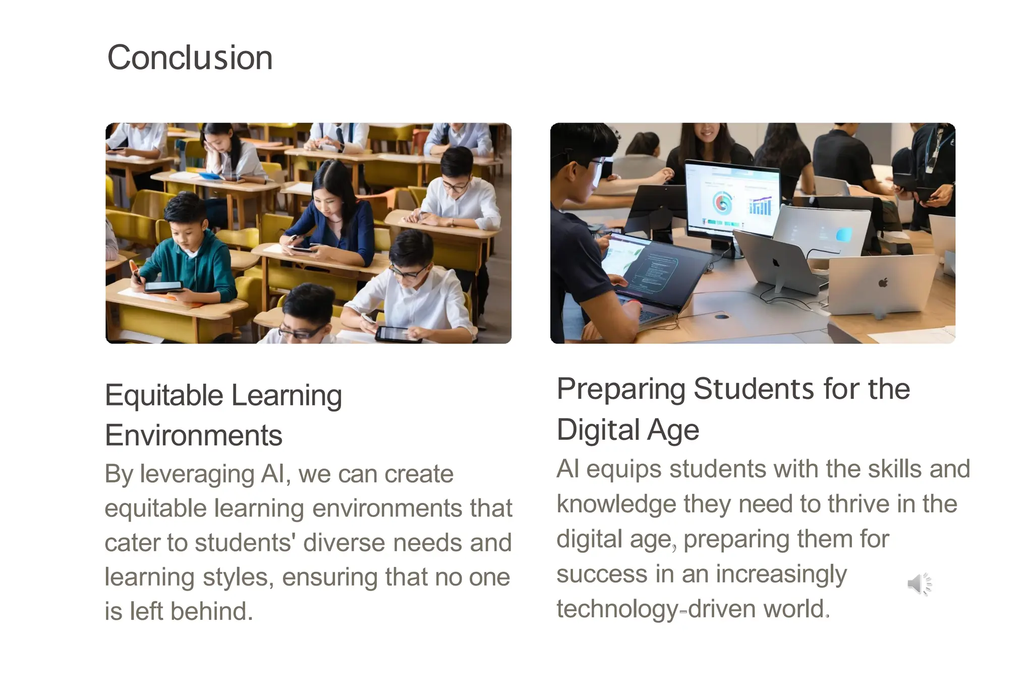 Conclusion
Equitable Learning
Environments
By leveraging AI, we can create
equitable learning environments that
cater to students' diverse needs and
learning styles, ensuring that no one
is left behind.
Preparing Students for the
Digital Age
AI equips students with the skills and
knowledge they need to thrive in the
digital age, preparing them for
success in an increasingly
technology-driven world.
 