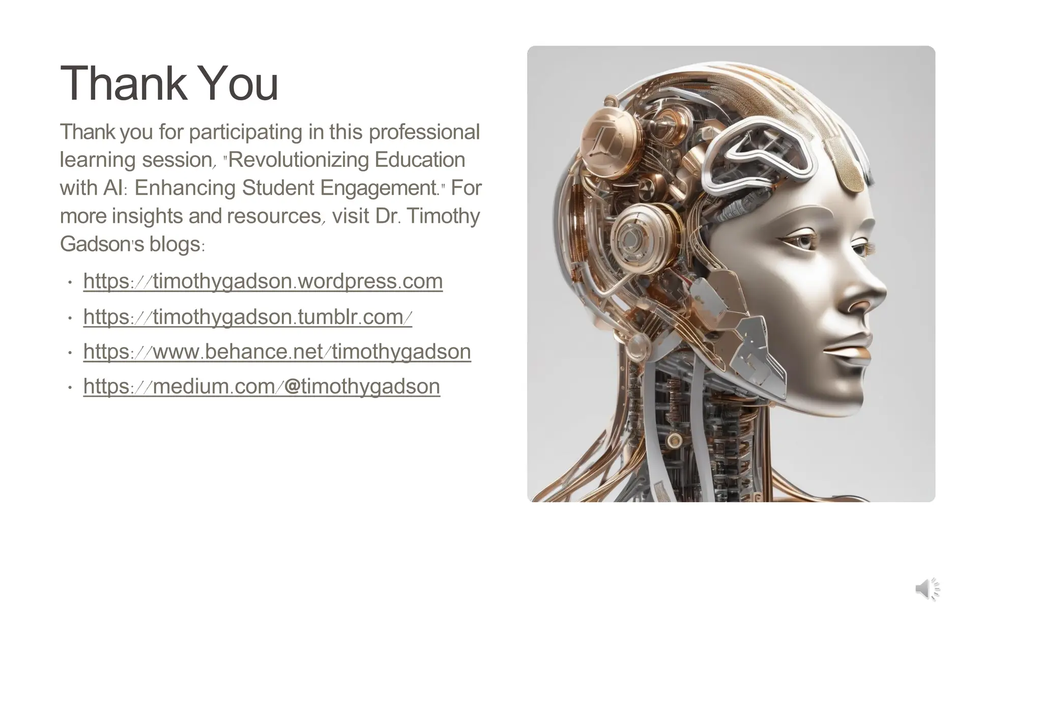 Thank You
Thank you for participating in this professional
learning session, "Revolutionizing Education
with AI: Enhancing Student Engagement." For
more insights and resources, visit Dr. Timothy
Gadson's blogs:
• https://timothygadson.wordpress.com
• https://timothygadson.tumblr.com/
• https://www.behance.net/timothygadson
• https://medium.com/@timothygadson
 