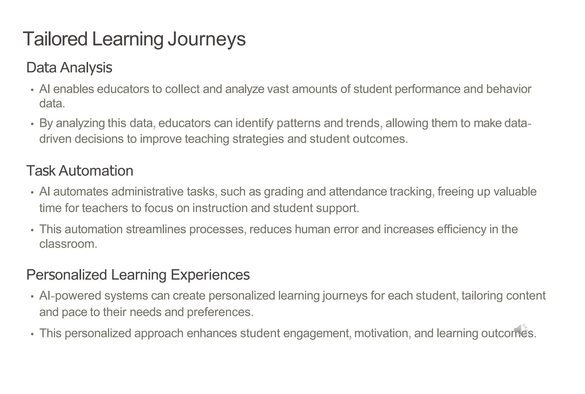 Tailored Learning Journeys
Data Analysis
• AI enables educators to collect and analyze vast amounts of student performance and behavior
data.
• By analyzing this data, educators can identify patterns and trends, allowing them to make data-
driven decisions to improve teaching strategies and student outcomes.
Task Automation
• AI automates administrative tasks, such as grading and attendance tracking, freeing up valuable
time for teachers to focus on instruction and student support.
• This automation streamlines processes, reduces human error and increases efficiency in the
classroom.
Personalized Learning Experiences
• AI-powered systems can create personalized learning journeys for each student, tailoring content
and pace to their needs and preferences.
• This personalized approach enhances student engagement, motivation, and learning outcomes.
 