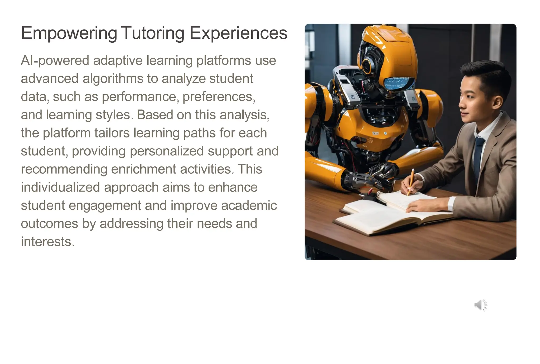 Empowering Tutoring Experiences
AI-powered adaptive learning platforms use
advanced algorithms to analyze student
data, such as performance, preferences,
and learning styles. Based on this analysis,
the platform tailors learning paths for each
student, providing personalized support and
recommending enrichment activities. This
individualized approach aims to enhance
student engagement and improve academic
outcomes by addressing their needs and
interests.
 