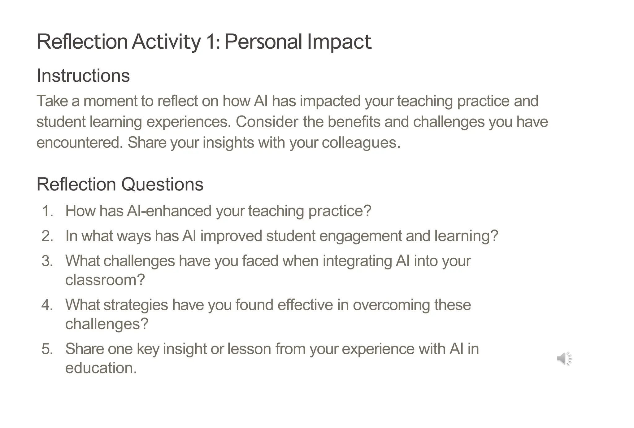 Reflection Activity 1: Personal Impact
Instructions
Take a moment to reflect on how AI has impacted your teaching practice and
student learning experiences. Consider the benefits and challenges you have
encountered. Share your insights with your colleagues.
Reflection Questions
1. How has AI-enhanced your teaching practice?
2. In what ways has AI improved student engagement and learning?
3. What challenges have you faced when integrating AI into your
classroom?
4. What strategies have you found effective in overcoming these
challenges?
5. Share one key insight or lesson from your experience with AI in
education.
 