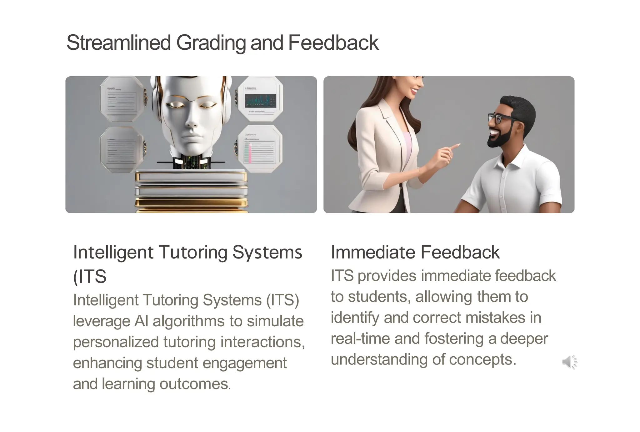 Streamlined Grading and Feedback
Intelligent Tutoring Systems
(ITS
Intelligent Tutoring Systems (ITS)
leverage AI algorithms to simulate
personalized tutoring interactions,
enhancing student engagement
and learning outcomes.
Immediate Feedback
ITS provides immediate feedback
to students, allowing them to
identify and correct mistakes in
real-time and fostering a deeper
understanding of concepts.
 