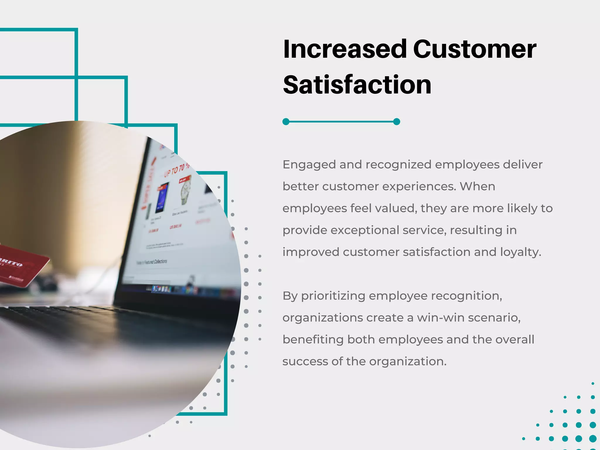 Increased Customer
Satisfaction
Engaged and recognized employees deliver
better customer experiences. When
employees feel valued, they are more likely to
provide exceptional service, resulting in
improved customer satisfaction and loyalty.
By prioritizing employee recognition,
organizations create a win-win scenario,
benefiting both employees and the overall
success of the organization.
 