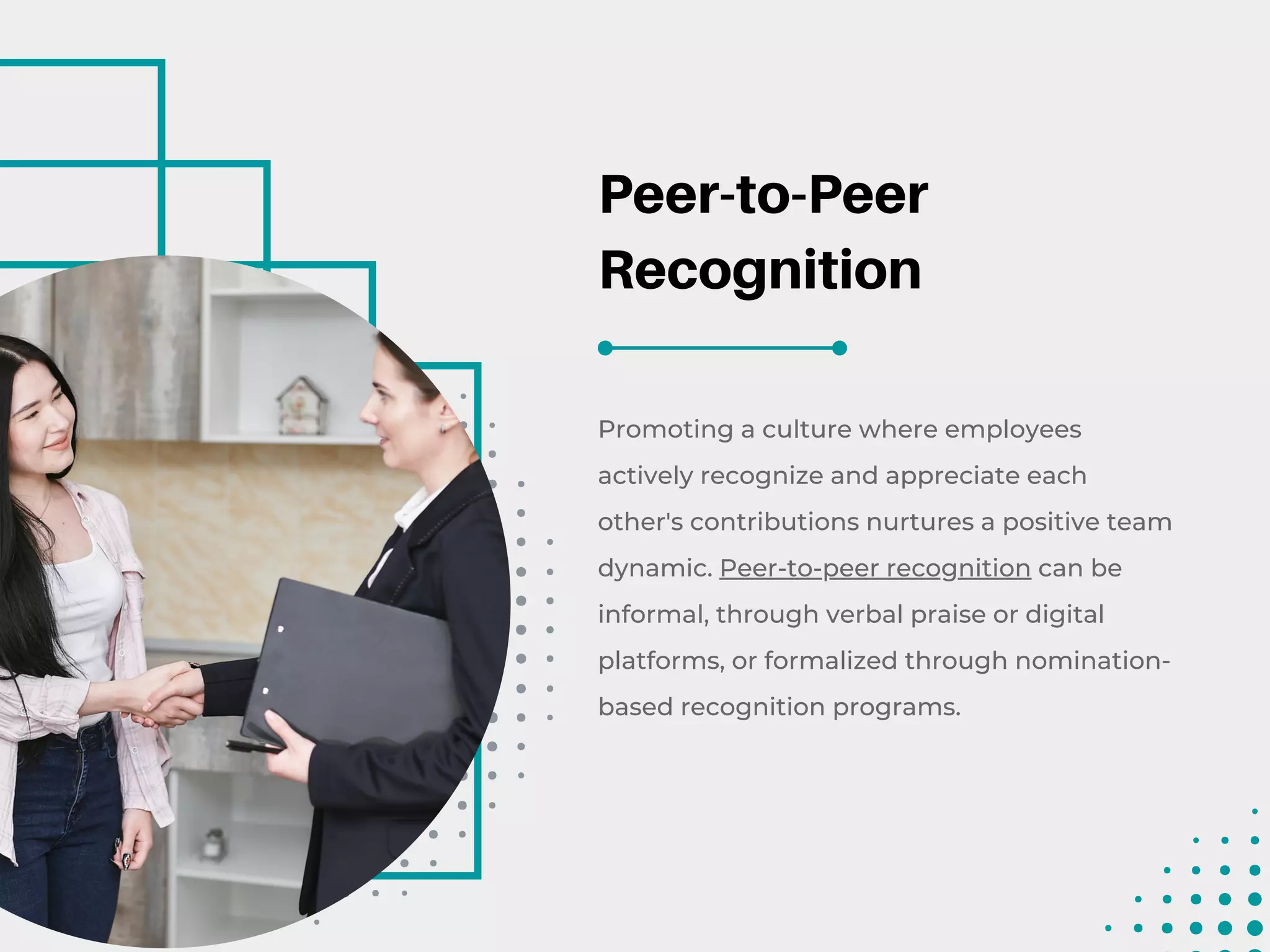 Peer-to-Peer
Recognition
Promoting a culture where employees
actively recognize and appreciate each
other's contributions nurtures a positive team
dynamic. Peer-to-peer recognition can be
informal, through verbal praise or digital
platforms, or formalized through nomination-
based recognition programs.
 