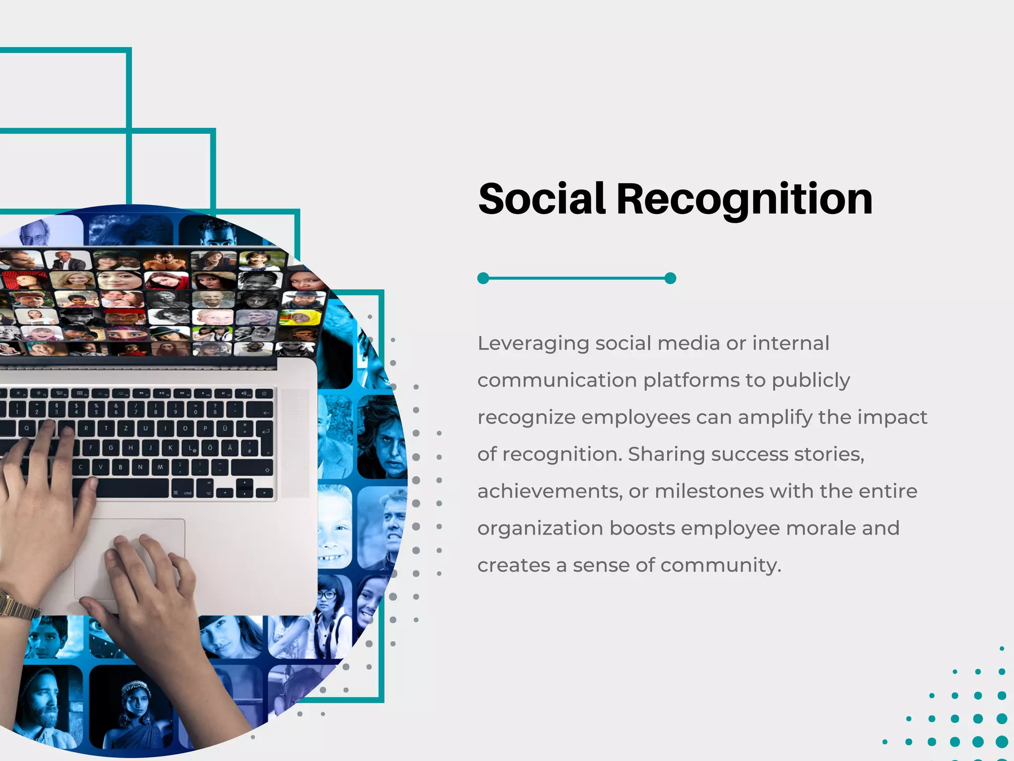 Social Recognition
Leveraging social media or internal
communication platforms to publicly
recognize employees can amplify the impact
of recognition. Sharing success stories,
achievements, or milestones with the entire
organization boosts employee morale and
creates a sense of community.
 