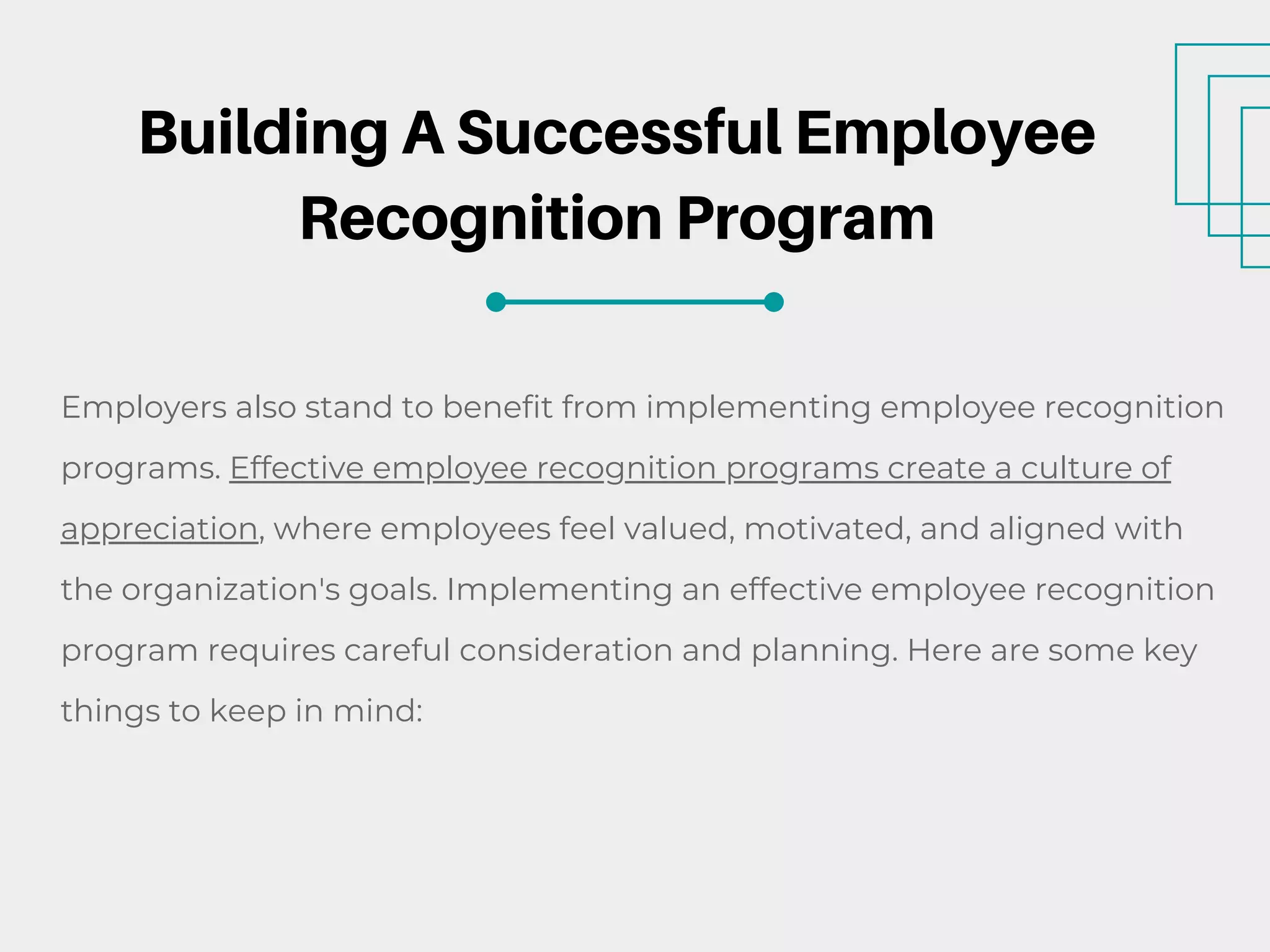 Building A Successful Employee
Recognition Program
Employers also stand to benefit from implementing employee recognition
programs. Effective employee recognition programs create a culture of
appreciation, where employees feel valued, motivated, and aligned with
the organization's goals. Implementing an effective employee recognition
program requires careful consideration and planning. Here are some key
things to keep in mind:
 