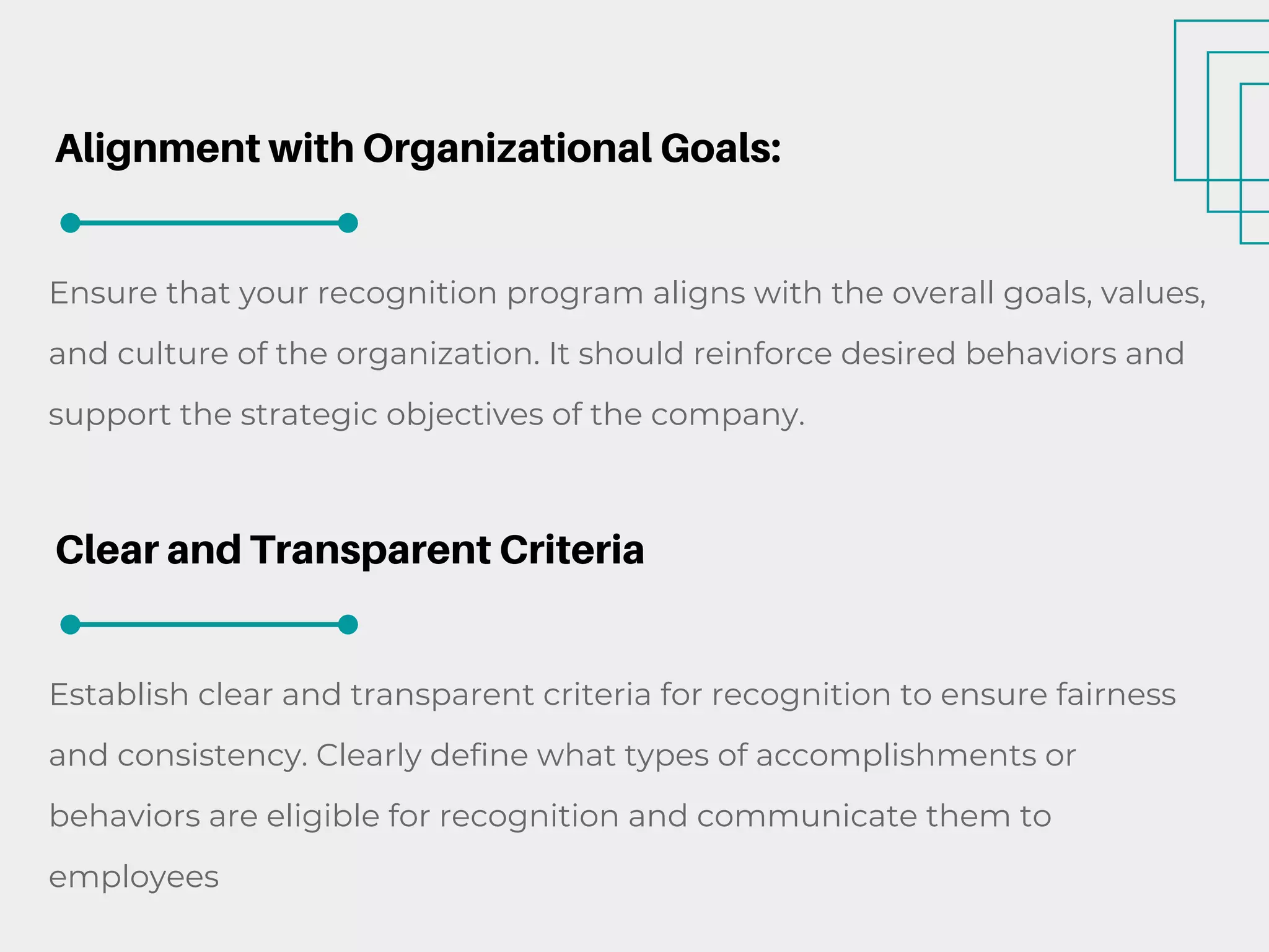 Alignment with Organizational Goals:
Ensure that your recognition program aligns with the overall goals, values,
and culture of the organization. It should reinforce desired behaviors and
support the strategic objectives of the company.
Clear and Transparent Criteria
Establish clear and transparent criteria for recognition to ensure fairness
and consistency. Clearly define what types of accomplishments or
behaviors are eligible for recognition and communicate them to
employees
 