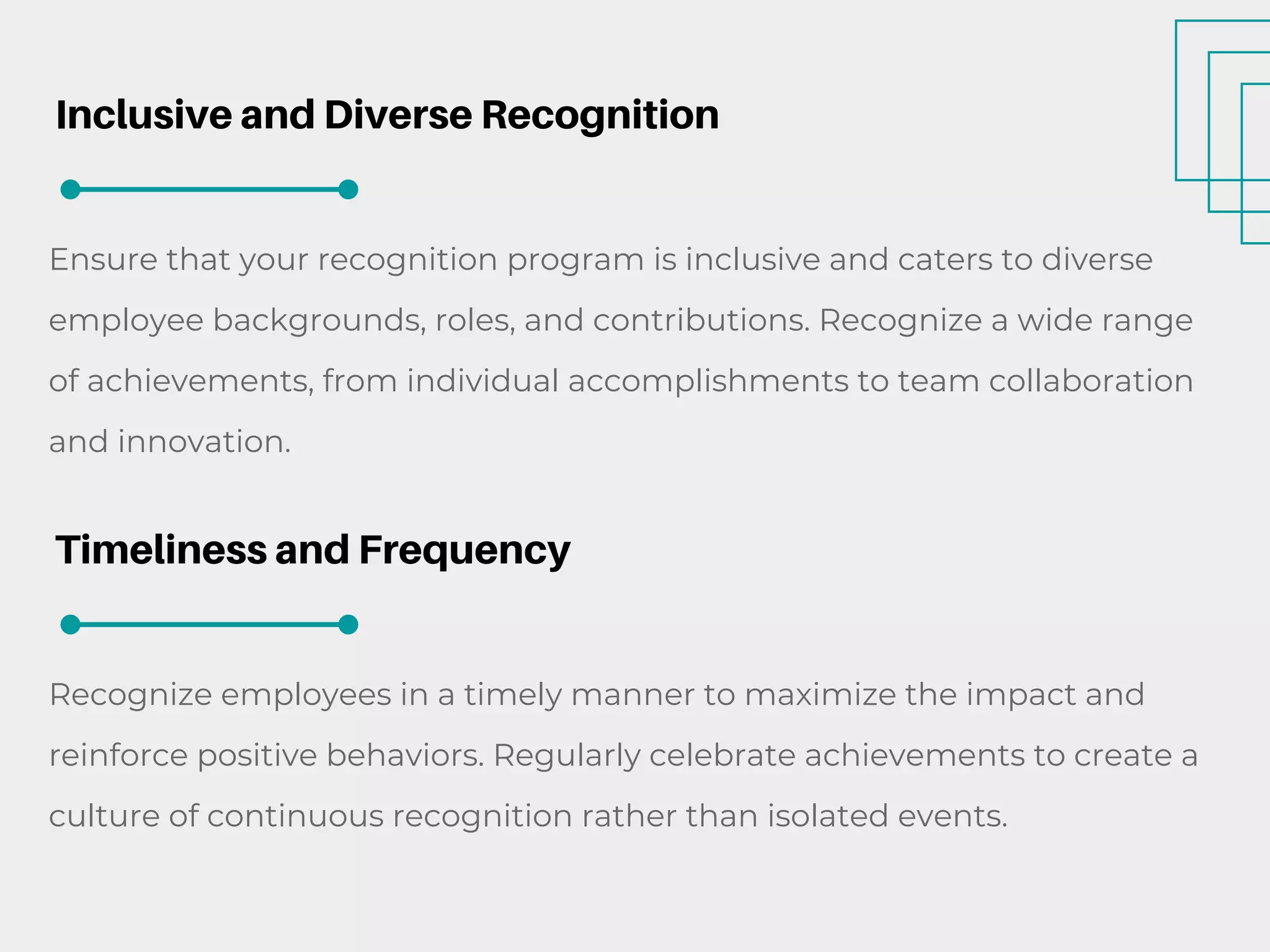 Inclusive and Diverse Recognition
Ensure that your recognition program is inclusive and caters to diverse
employee backgrounds, roles, and contributions. Recognize a wide range
of achievements, from individual accomplishments to team collaboration
and innovation.
Timeliness and Frequency
Recognize employees in a timely manner to maximize the impact and
reinforce positive behaviors. Regularly celebrate achievements to create a
culture of continuous recognition rather than isolated events.
 