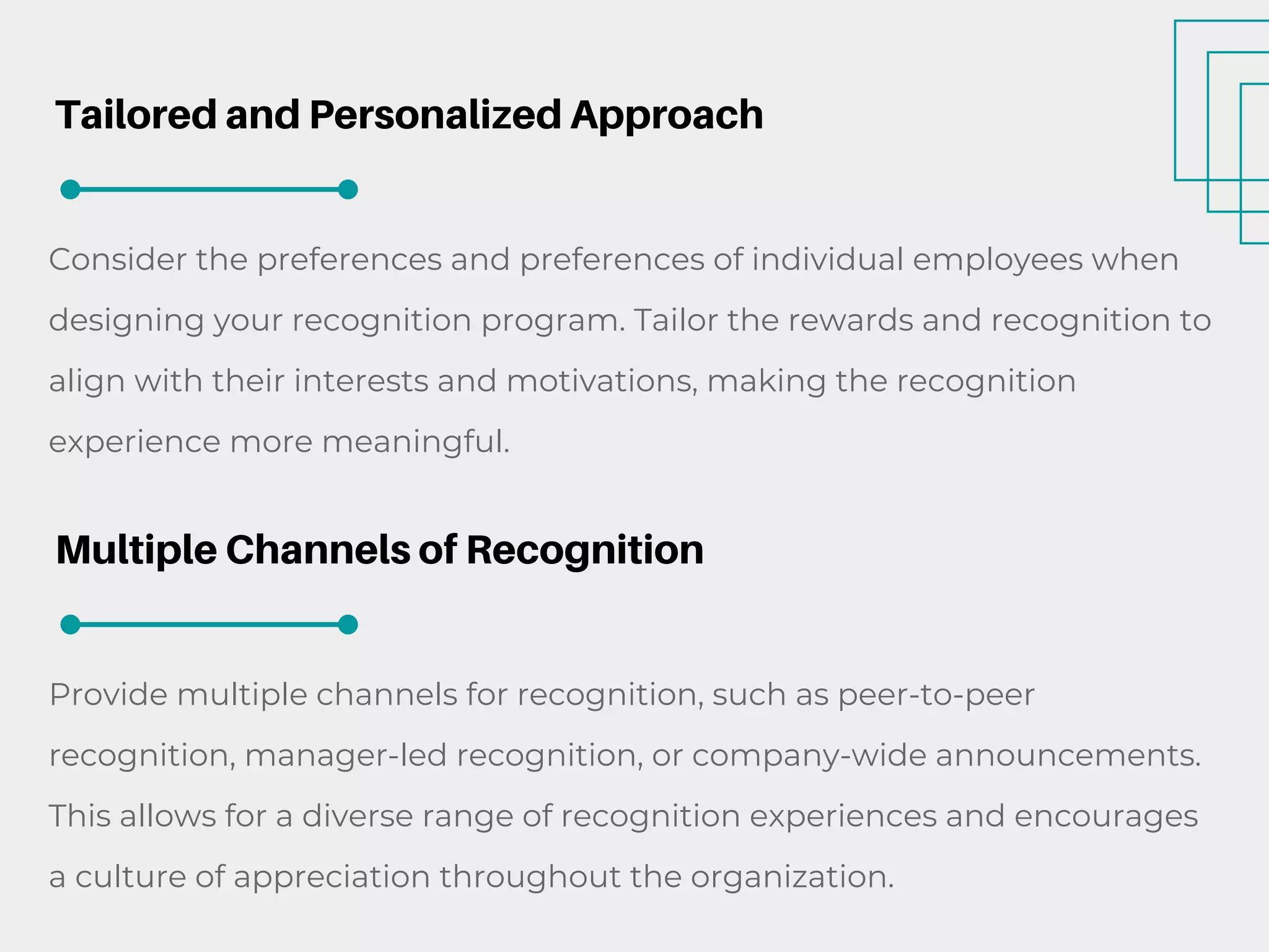 Tailored and Personalized Approach
Consider the preferences and preferences of individual employees when
designing your recognition program. Tailor the rewards and recognition to
align with their interests and motivations, making the recognition
experience more meaningful.
Multiple Channels of Recognition
Provide multiple channels for recognition, such as peer-to-peer
recognition, manager-led recognition, or company-wide announcements.
This allows for a diverse range of recognition experiences and encourages
a culture of appreciation throughout the organization.
 