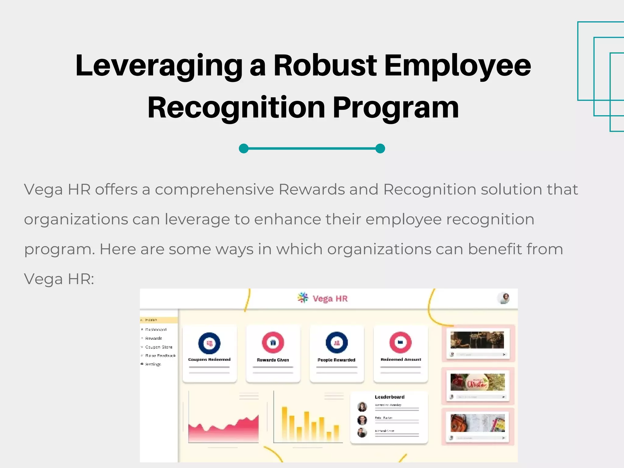 Leveraging a Robust Employee
Recognition Program
Vega HR offers a comprehensive Rewards and Recognition solution that
organizations can leverage to enhance their employee recognition
program. Here are some ways in which organizations can benefit from
Vega HR:
 
