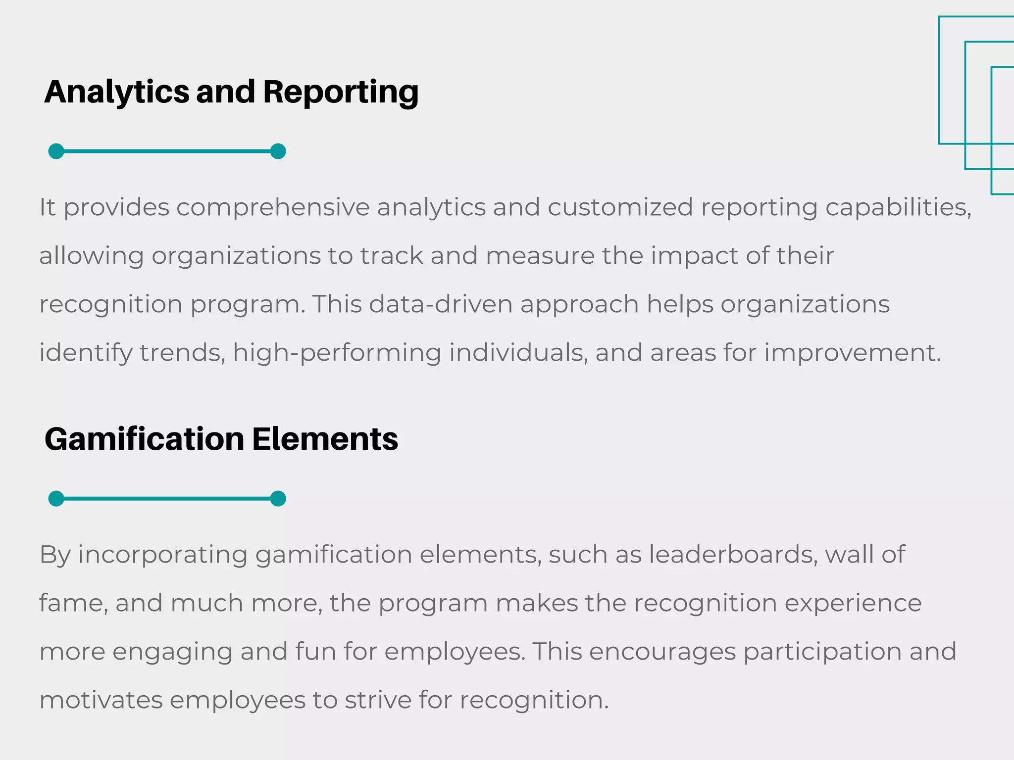 Analytics and Reporting
It provides comprehensive analytics and customized reporting capabilities,
allowing organizations to track and measure the impact of their
recognition program. This data-driven approach helps organizations
identify trends, high-performing individuals, and areas for improvement.
Gamification Elements
By incorporating gamification elements, such as leaderboards, wall of
fame, and much more, the program makes the recognition experience
more engaging and fun for employees. This encourages participation and
motivates employees to strive for recognition.
 