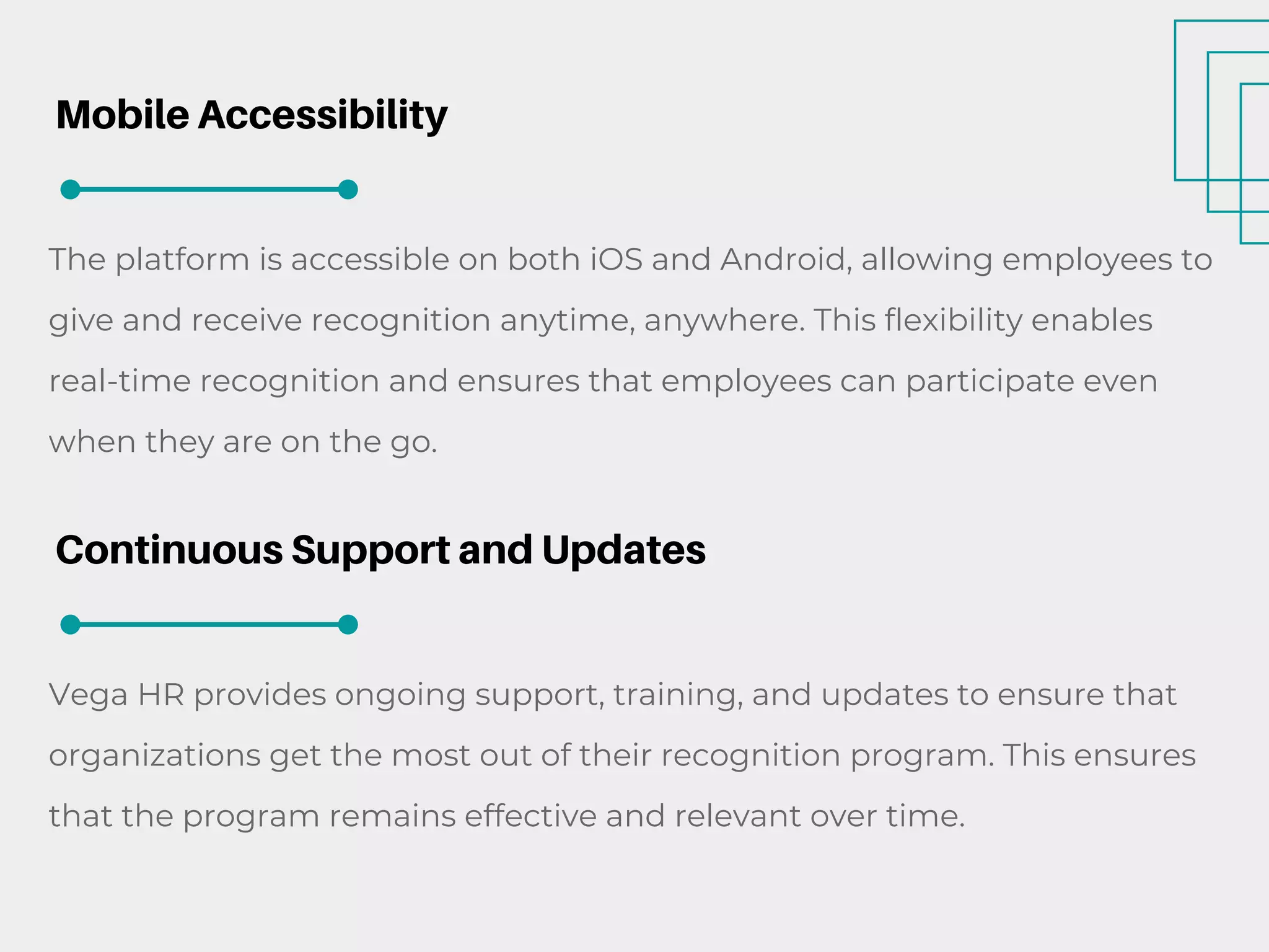 Mobile Accessibility
The platform is accessible on both iOS and Android, allowing employees to
give and receive recognition anytime, anywhere. This flexibility enables
real-time recognition and ensures that employees can participate even
when they are on the go.
Continuous Support and Updates
Vega HR provides ongoing support, training, and updates to ensure that
organizations get the most out of their recognition program. This ensures
that the program remains effective and relevant over time.
 