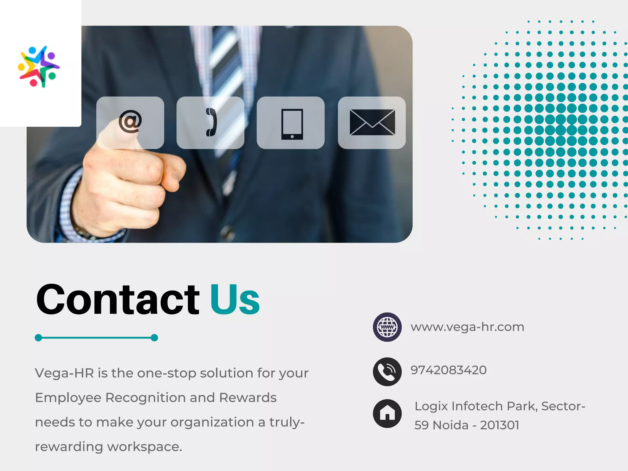 Vega-HR is the one-stop solution for your
Employee Recognition and Rewards
needs to make your organization a truly-
rewarding workspace.
Contact Us www.vega-hr.com
9742083420
Logix Infotech Park, Sector-
59 Noida - 201301
 