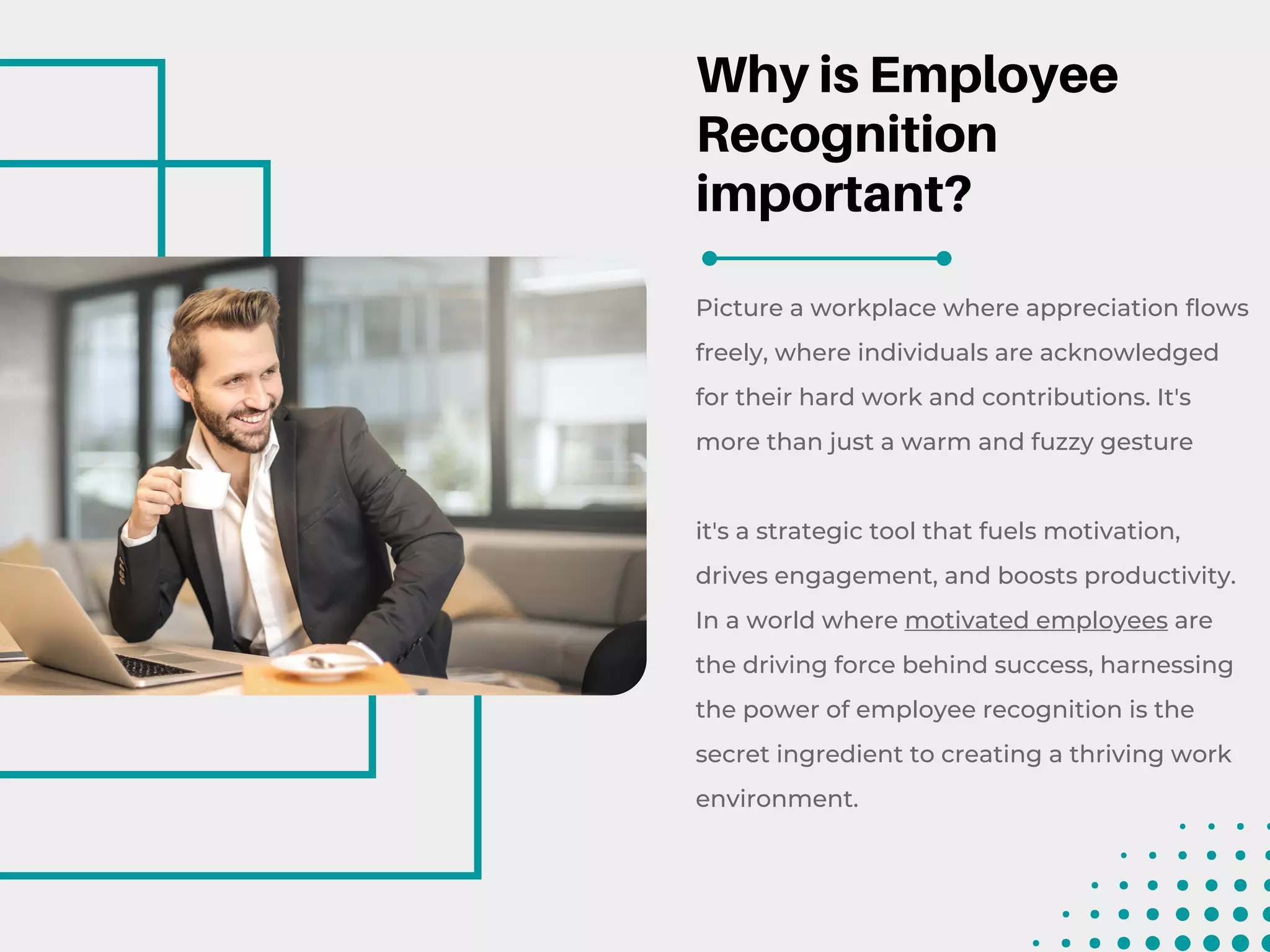 Why is Employee
Recognition
important?
Picture a workplace where appreciation flows
freely, where individuals are acknowledged
for their hard work and contributions. It's
more than just a warm and fuzzy gesture
it's a strategic tool that fuels motivation,
drives engagement, and boosts productivity.
In a world where motivated employees are
the driving force behind success, harnessing
the power of employee recognition is the
secret ingredient to creating a thriving work
environment.
 