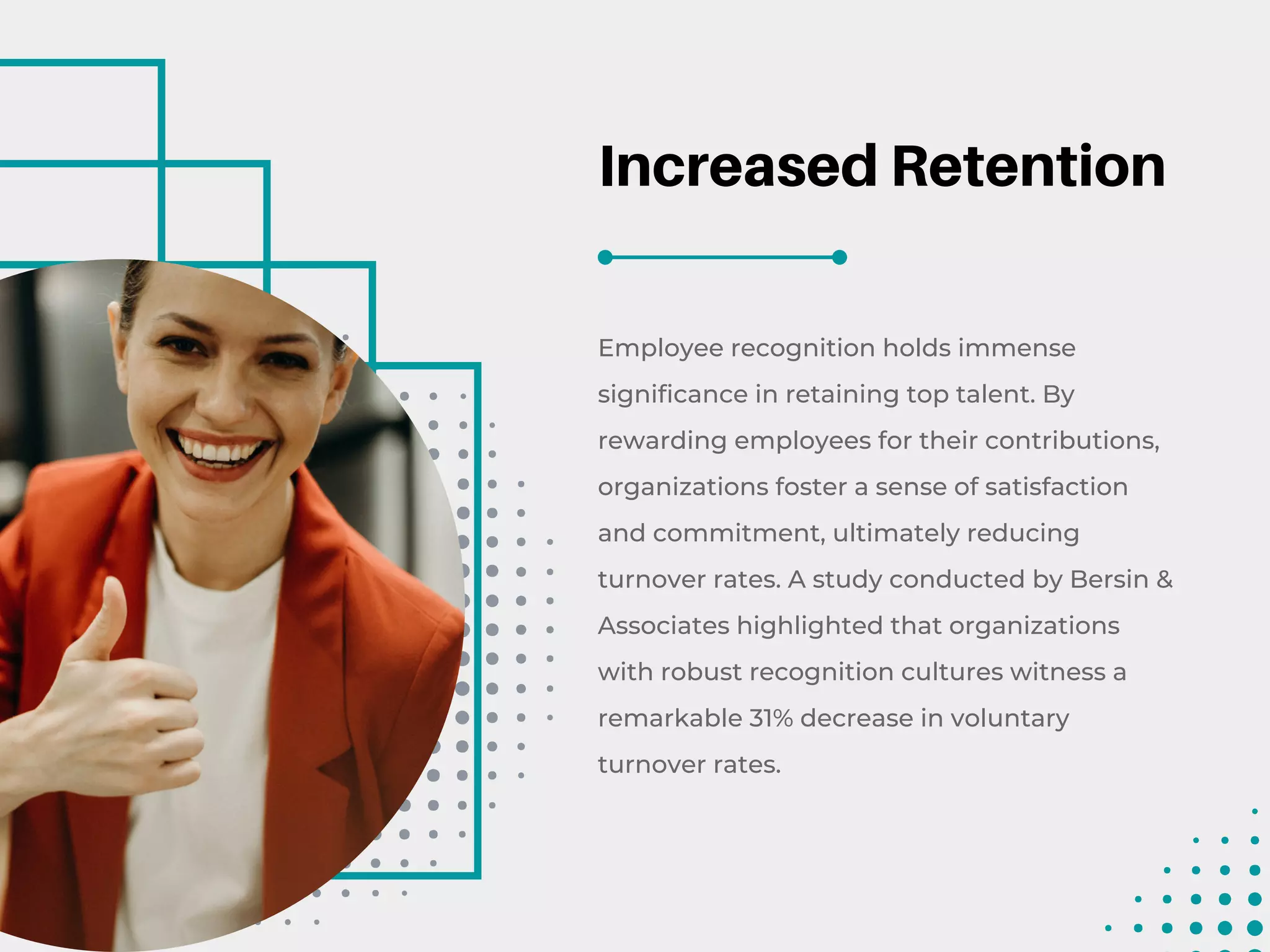 Increased Retention
Employee recognition holds immense
significance in retaining top talent. By
rewarding employees for their contributions,
organizations foster a sense of satisfaction
and commitment, ultimately reducing
turnover rates. A study conducted by Bersin &
Associates highlighted that organizations
with robust recognition cultures witness a
remarkable 31% decrease in voluntary
turnover rates.
 
