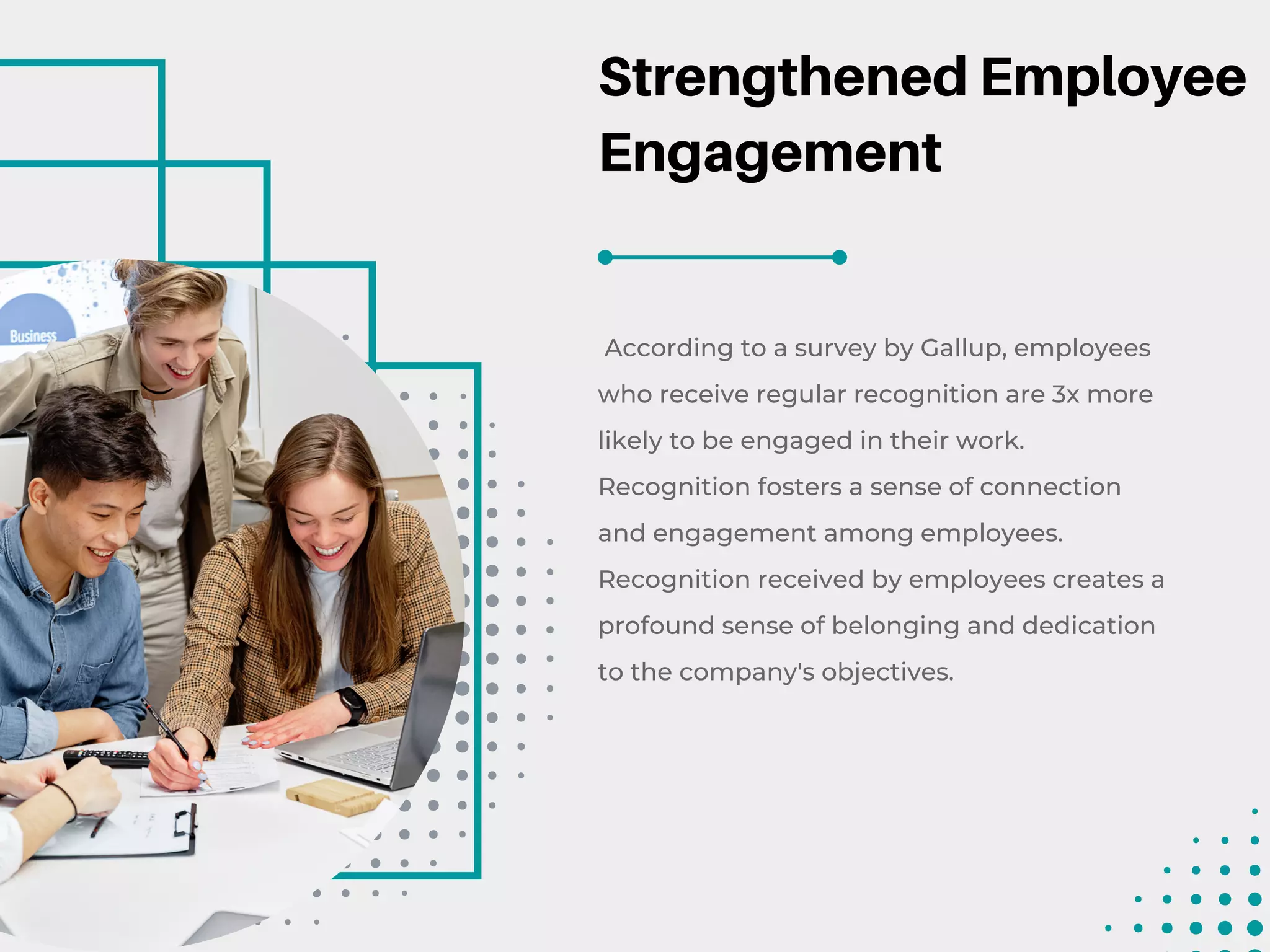 Strengthened Employee
Engagement
According to a survey by Gallup, employees
who receive regular recognition are 3x more
likely to be engaged in their work.
Recognition fosters a sense of connection
and engagement among employees.
Recognition received by employees creates a
profound sense of belonging and dedication
to the company's objectives.
 