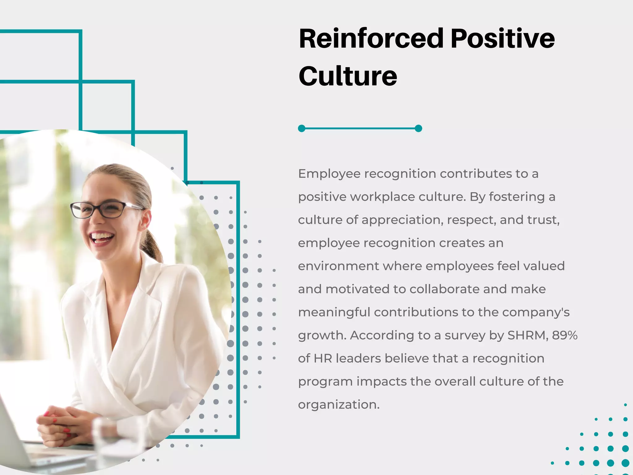 Reinforced Positive
Culture
Employee recognition contributes to a
positive workplace culture. By fostering a
culture of appreciation, respect, and trust,
employee recognition creates an
environment where employees feel valued
and motivated to collaborate and make
meaningful contributions to the company's
growth. According to a survey by SHRM, 89%
of HR leaders believe that a recognition
program impacts the overall culture of the
organization.
 