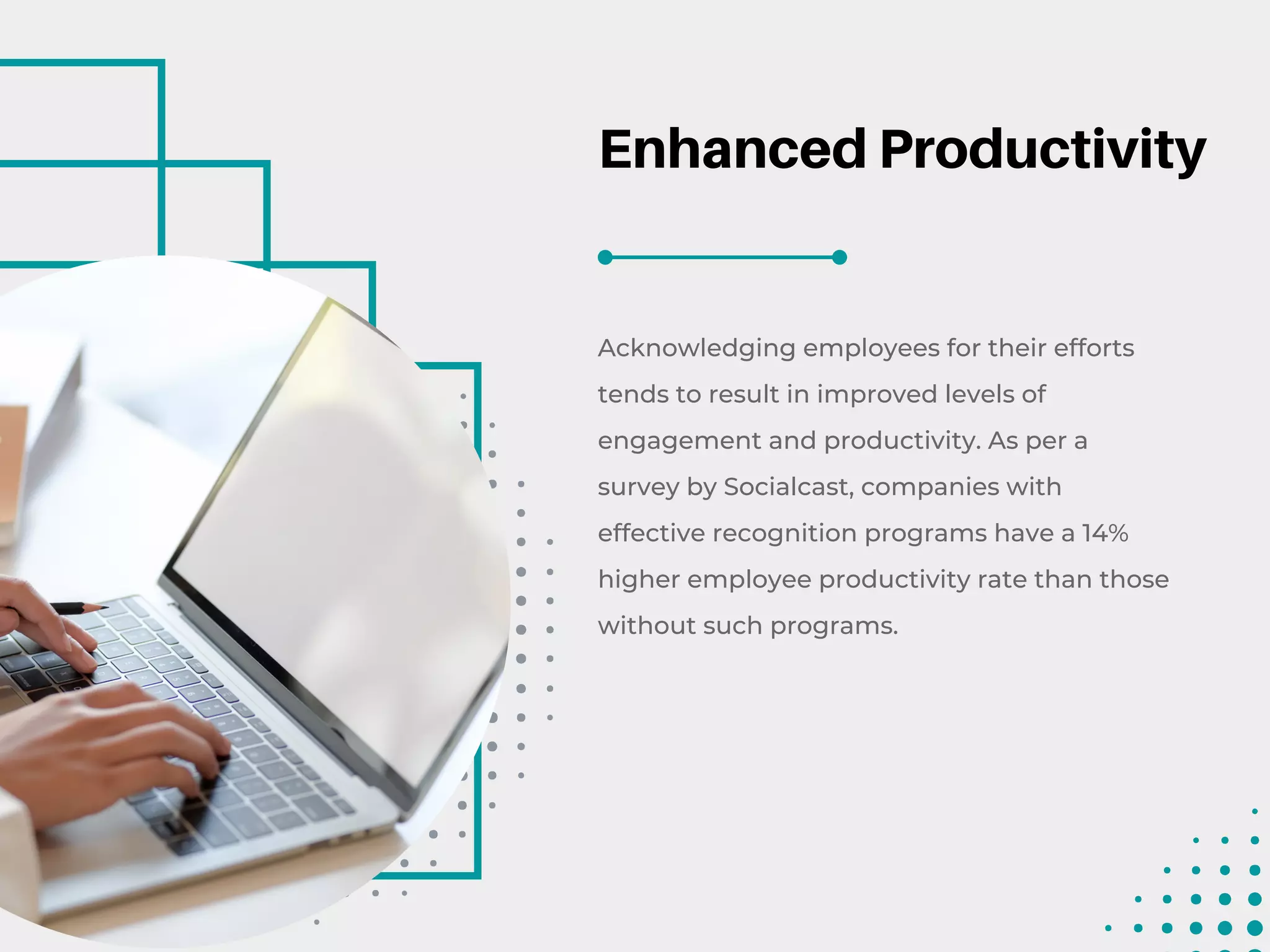 Enhanced Productivity
Acknowledging employees for their efforts
tends to result in improved levels of
engagement and productivity. As per a
survey by Socialcast, companies with
effective recognition programs have a 14%
higher employee productivity rate than those
without such programs.
 