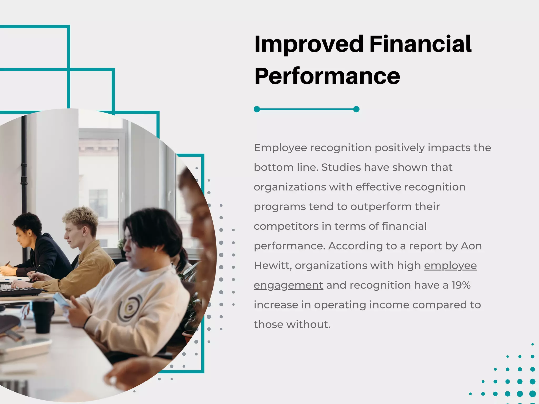 Improved Financial
Performance
Employee recognition positively impacts the
bottom line. Studies have shown that
organizations with effective recognition
programs tend to outperform their
competitors in terms of financial
performance. According to a report by Aon
Hewitt, organizations with high employee
engagement and recognition have a 19%
increase in operating income compared to
those without.
 