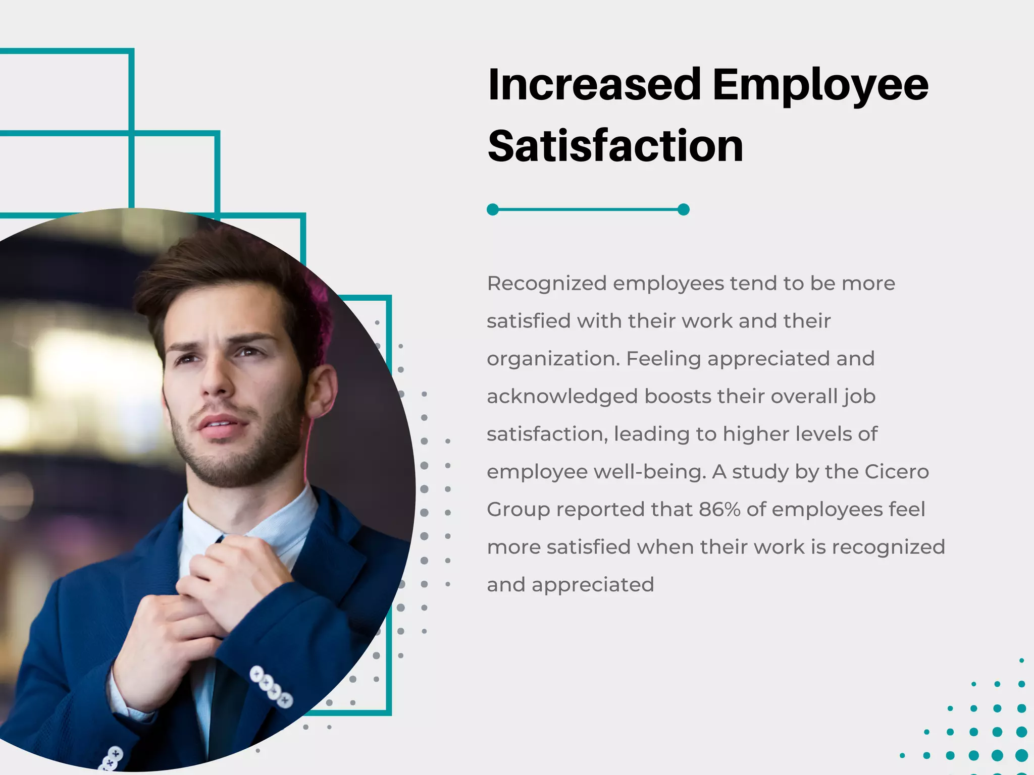 Increased Employee
Satisfaction
Recognized employees tend to be more
satisfied with their work and their
organization. Feeling appreciated and
acknowledged boosts their overall job
satisfaction, leading to higher levels of
employee well-being. A study by the Cicero
Group reported that 86% of employees feel
more satisfied when their work is recognized
and appreciated
 