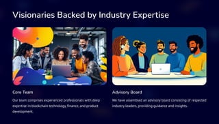 Visionaries Backed by Industry Expertise
Core Team
Our team comprises experienced professionals with deep
expertise in blockchain technology, finance, and product
development.
Advisory Board
We have assembled an advisory board consisting of respected
industry leaders, providing guidance and insights.
 