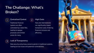 The Challenge: What’s
Broken?
1 Centralized Control
Traditional financial
systems are often
controlled by a select few,
leading to opaque
processes and limited
access for many.
2 High Costs
Fees and intermediaries
can significantly impact
transaction costs, hindering
financial inclusion and
efficiency.
3 Lack of Transparency
Data security and privacy concerns persist in traditional systems,
leading to trust issues and potential vulnerabilities.
 