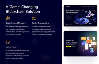 A Game-Changing
Blockchain Solution
Decentralized Network
Our platform leverages a secure
and transparent blockchain
infrastructure, eliminating reliance
on centralized entities.
Faster Transactions
Our solution enables near-
instantaneous transactions,
significantly reducing settlement
times and processing delays.
Lower Fees
By eliminating intermediaries, we
offer significantly reduced
transaction fees, making financial
services more accessible.
 
