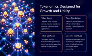 Tokenomics Designed for
Growth and Utility
Token Supply
The total token supply is
capped, ensuring scarcity and
potential long-term value
appreciation.
Token Distribution
Tokens are distributed across
different stakeholders,
ensuring a fair and equitable
allocation.
Token Use Cases
Tokens are used for
transaction fees, governance
rights, and accessing premium
services on the platform.
Economic Incentives
Our tokenomics create strong
incentives for holding and
using the token, fostering a
thriving and active
community.
 