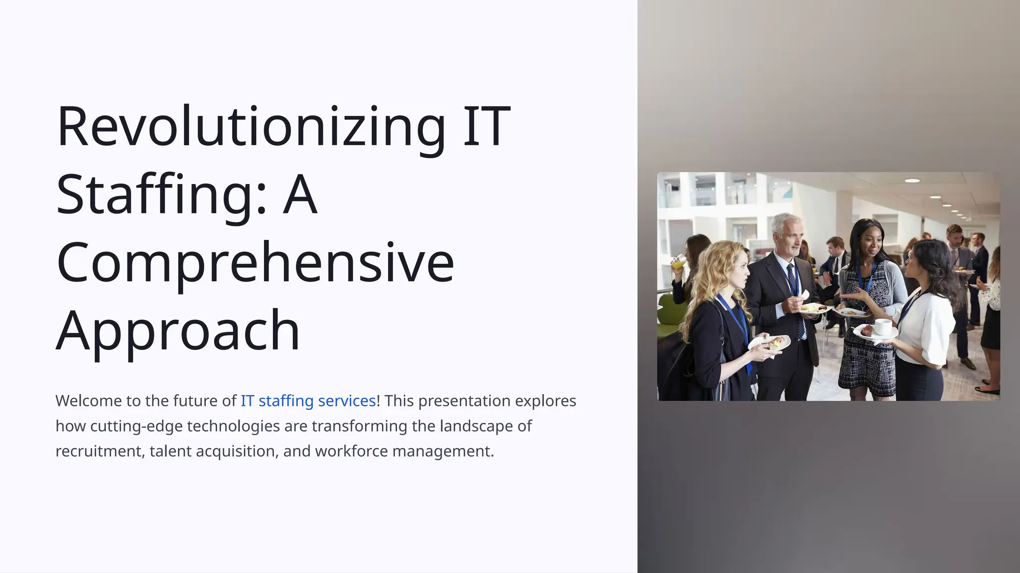 Revolutionizing IT
Staffing: A
Comprehensive
Approach
Welcome to the future of IT staffing services! This presentation explores
how cutting-edge technologies are transforming the landscape of
recruitment, talent acquisition, and workforce management.
 