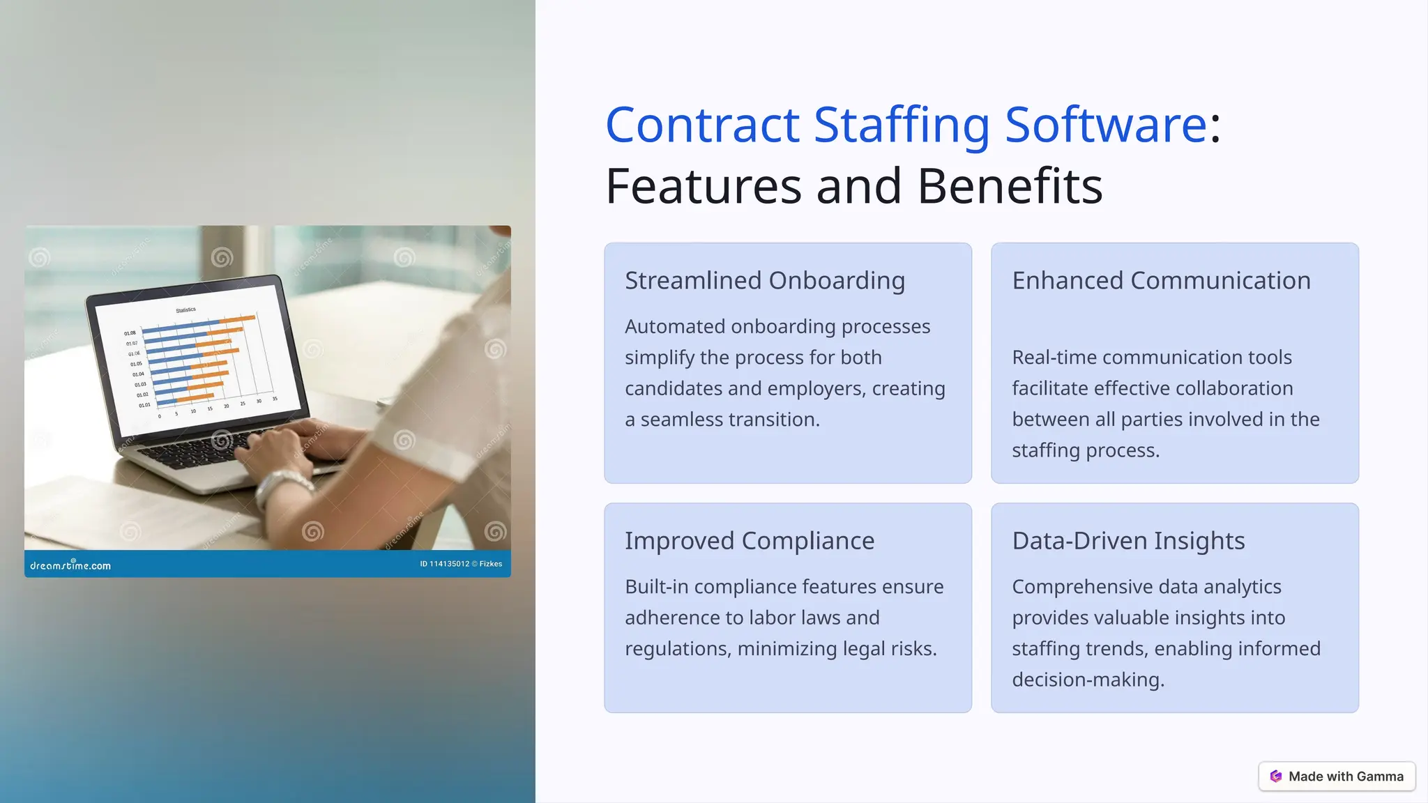 Contract Staffing Software:
Features and Benefits
Streamlined Onboarding
Automated onboarding processes
simplify the process for both
candidates and employers, creating
a seamless transition.
Enhanced Communication
Real-time communication tools
facilitate effective collaboration
between all parties involved in the
staffing process.
Improved Compliance
Built-in compliance features ensure
adherence to labor laws and
regulations, minimizing legal risks.
Data-Driven Insights
Comprehensive data analytics
provides valuable insights into
staffing trends, enabling informed
decision-making.
 